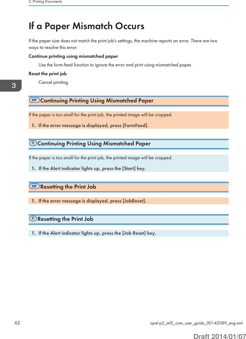 If a Paper Mismatch OccursIf the paper size does not match the print job&apos;s settings, the machine reports an error. There are twoways to resolve this error:Continue printing using mismatched paperUse the form-feed function to ignore the error and print using mismatched paper.Reset the print jobCancel printing.MFContinuing Printing Using Mismatched PaperIf the paper is too small for the print job, the printed image will be cropped.1. If the error message is displayed, press [FormFeed].PContinuing Printing Using Mismatched PaperIf the paper is too small for the print job, the printed image will be cropped.1. If the Alert indicator lights up, press the [Start] key.MFResetting the Print Job1. If the error message is displayed, press [JobReset].PResetting the Print Job1. If the Alert indicator lights up, press the [Job Reset] key.3. Printing Documents62 opal-p2_mf2_com_user_guide_00142089_eng.xmlDraft 2014/01/07