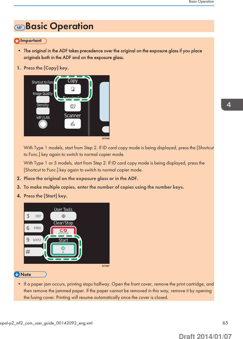 MFBasic Operation• The original in the ADF takes precedence over the original on the exposure glass if you placeoriginals both in the ADF and on the exposure glass.1. Press the [Copy] key.DCT848With Type 1 models, start from Step 2. If ID card copy mode is being displayed, press the [Shortcutto Func.] key again to switch to normal copier mode.With Type 1 or 5 models, start from Step 2. If ID card copy mode is being displayed, press the[Shortcut to Func.] key again to switch to normal copier mode.2. Place the original on the exposure glass or in the ADF.3. To make multiple copies, enter the number of copies using the number keys.4. Press the [Start] key.DCT847• If a paper jam occurs, printing stops halfway. Open the front cover, remove the print cartridge, andthen remove the jammed paper. If the paper cannot be removed in this way, remove it by openingthe fusing cover. Printing will resume automatically once the cover is closed.Basic Operationopal-p2_mf2_com_user_guide_00142092_eng.xml 65Draft 2014/01/07