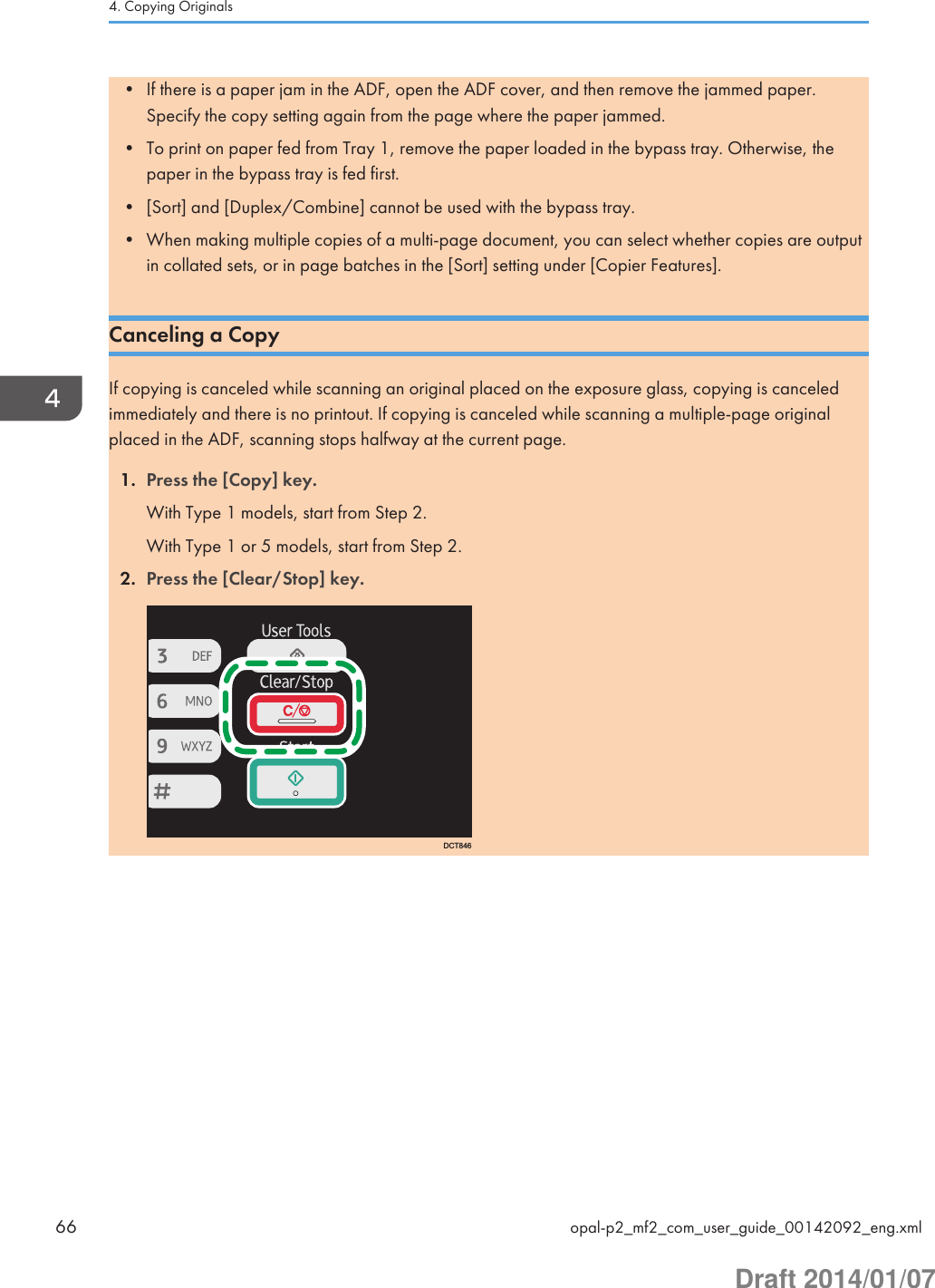 • If there is a paper jam in the ADF, open the ADF cover, and then remove the jammed paper.Specify the copy setting again from the page where the paper jammed.• To print on paper fed from Tray 1, remove the paper loaded in the bypass tray. Otherwise, thepaper in the bypass tray is fed first.• [Sort] and [Duplex/Combine] cannot be used with the bypass tray.• When making multiple copies of a multi-page document, you can select whether copies are outputin collated sets, or in page batches in the [Sort] setting under [Copier Features].Canceling a CopyIf copying is canceled while scanning an original placed on the exposure glass, copying is canceledimmediately and there is no printout. If copying is canceled while scanning a multiple-page originalplaced in the ADF, scanning stops halfway at the current page.1. Press the [Copy] key.With Type 1 models, start from Step 2.With Type 1 or 5 models, start from Step 2.2. Press the [Clear/Stop] key.DCT8464. Copying Originals66 opal-p2_mf2_com_user_guide_00142092_eng.xmlDraft 2014/01/07