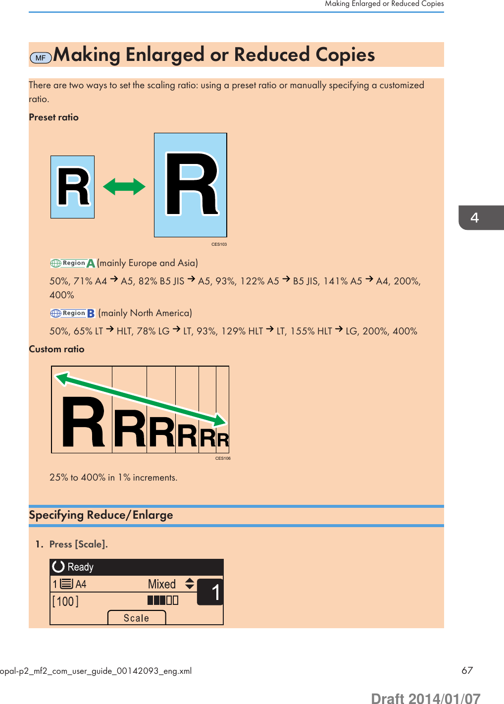 MFMaking Enlarged or Reduced CopiesThere are two ways to set the scaling ratio: using a preset ratio or manually specifying a customizedratio.Preset ratioCES103(mainly Europe and Asia)50%, 71% A4   A5, 82% B5 JIS   A5, 93%, 122% A5   B5 JIS, 141% A5   A4, 200%,400% (mainly North America)50%, 65% LT   HLT, 78% LG   LT, 93%, 129% HLT   LT, 155% HLT   LG, 200%, 400%Custom ratioCES10625% to 400% in 1% increments.Specifying Reduce/Enlarge1. Press [Scale]. Making Enlarged or Reduced Copiesopal-p2_mf2_com_user_guide_00142093_eng.xml 67Draft 2014/01/07