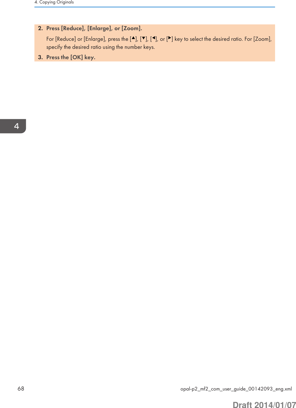 2. Press [Reduce], [Enlarge], or [Zoom].For [Reduce] or [Enlarge], press the [ ], [ ], [ ], or [ ] key to select the desired ratio. For [Zoom],specify the desired ratio using the number keys.3. Press the [OK] key.4. Copying Originals68 opal-p2_mf2_com_user_guide_00142093_eng.xmlDraft 2014/01/07