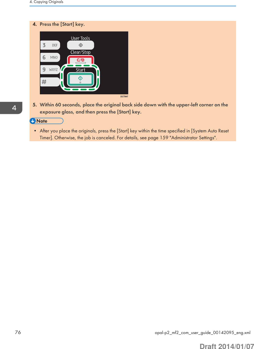 4. Press the [Start] key.DCT8475. Within 60 seconds, place the original back side down with the upper-left corner on theexposure glass, and then press the [Start] key.• After you place the originals, press the [Start] key within the time specified in [System Auto ResetTimer]. Otherwise, the job is canceled. For details, see page 159 &quot;Administrator Settings&quot;.4. Copying Originals76 opal-p2_mf2_com_user_guide_00142095_eng.xmlDraft 2014/01/07