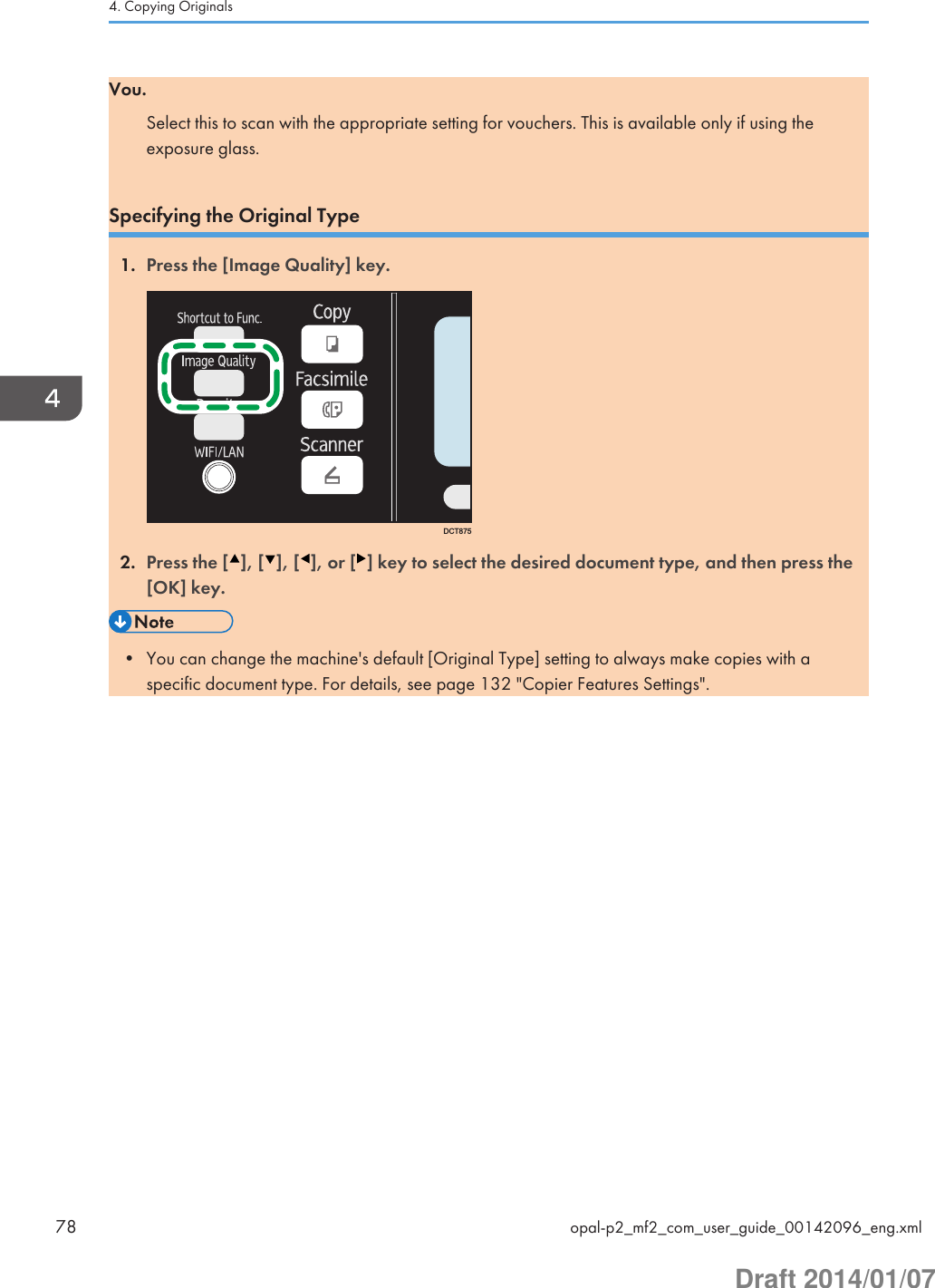 Vou.Select this to scan with the appropriate setting for vouchers. This is available only if using theexposure glass.Specifying the Original Type1. Press the [Image Quality] key.DCT8752. Press the [ ], [ ], [ ], or [ ] key to select the desired document type, and then press the[OK] key.• You can change the machine&apos;s default [Original Type] setting to always make copies with aspecific document type. For details, see page 132 &quot;Copier Features Settings&quot;.4. Copying Originals78 opal-p2_mf2_com_user_guide_00142096_eng.xmlDraft 2014/01/07