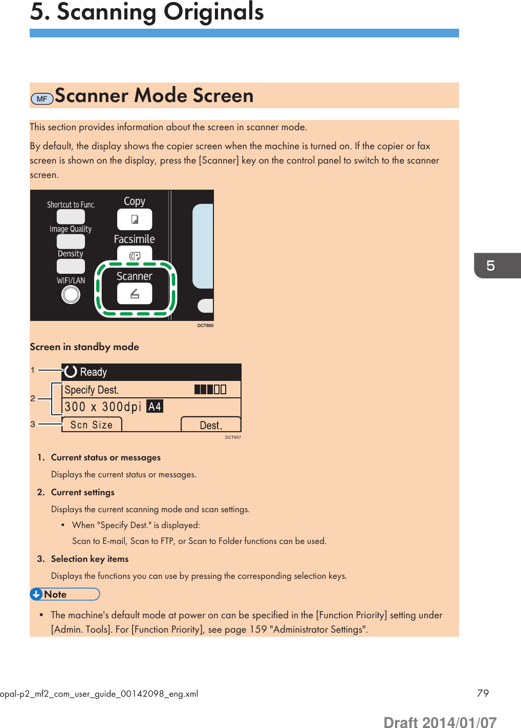 5. Scanning OriginalsMFScanner Mode ScreenThis section provides information about the screen in scanner mode.By default, the display shows the copier screen when the machine is turned on. If the copier or faxscreen is shown on the display, press the [Scanner] key on the control panel to switch to the scannerscreen.DCT850Screen in standby modeDCT8571. Current status or messagesDisplays the current status or messages.2. Current settingsDisplays the current scanning mode and scan settings.• When &quot;Specify Dest.&quot; is displayed:Scan to E-mail, Scan to FTP, or Scan to Folder functions can be used.3. Selection key itemsDisplays the functions you can use by pressing the corresponding selection keys.• The machine&apos;s default mode at power on can be specified in the [Function Priority] setting under[Admin. Tools]. For [Function Priority], see page 159 &quot;Administrator Settings&quot;.opal-p2_mf2_com_user_guide_00142098_eng.xml 79Draft 2014/01/07