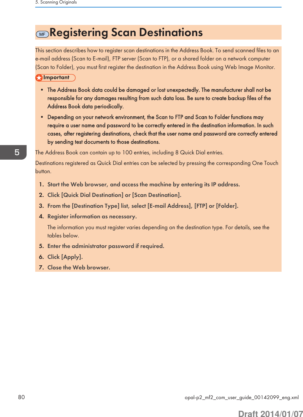 MFRegistering Scan DestinationsThis section describes how to register scan destinations in the Address Book. To send scanned files to ane-mail address (Scan to E-mail), FTP server (Scan to FTP), or a shared folder on a network computer(Scan to Folder), you must first register the destination in the Address Book using Web Image Monitor.• The Address Book data could be damaged or lost unexpectedly. The manufacturer shall not beresponsible for any damages resulting from such data loss. Be sure to create backup files of theAddress Book data periodically.• Depending on your network environment, the Scan to FTP and Scan to Folder functions mayrequire a user name and password to be correctly entered in the destination information. In suchcases, after registering destinations, check that the user name and password are correctly enteredby sending test documents to those destinations.The Address Book can contain up to 100 entries, including 8 Quick Dial entries.Destinations registered as Quick Dial entries can be selected by pressing the corresponding One Touchbutton.1. Start the Web browser, and access the machine by entering its IP address.2. Click [Quick Dial Destination] or [Scan Destination].3. From the [Destination Type] list, select [E-mail Address], [FTP] or [Folder].4. Register information as necessary.The information you must register varies depending on the destination type. For details, see thetables below.5. Enter the administrator password if required.6. Click [Apply].7. Close the Web browser.5. Scanning Originals80 opal-p2_mf2_com_user_guide_00142099_eng.xmlDraft 2014/01/07