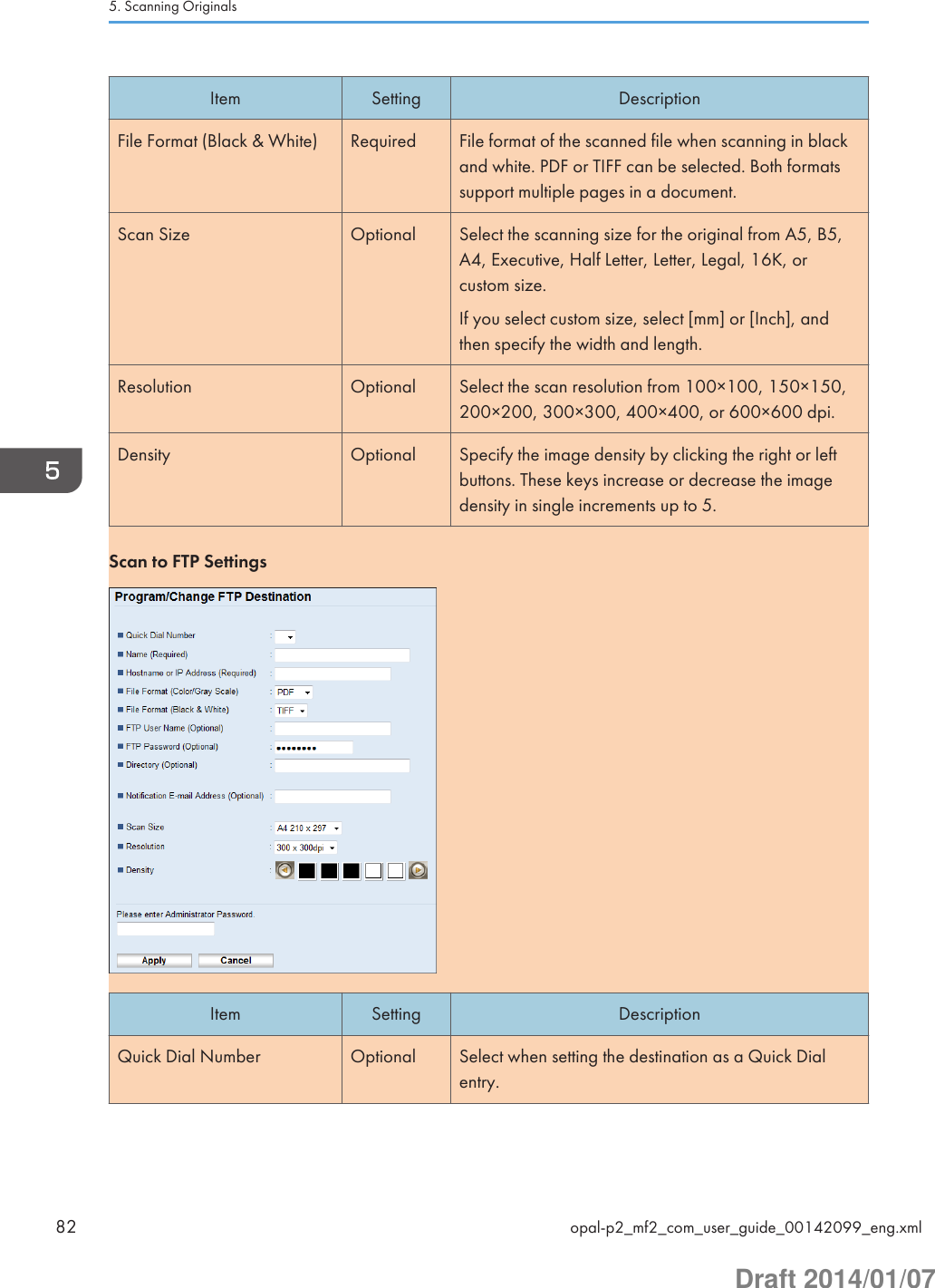 Item Setting DescriptionFile Format (Black &amp; White) Required File format of the scanned file when scanning in blackand white. PDF or TIFF can be selected. Both formatssupport multiple pages in a document.Scan Size Optional Select the scanning size for the original from A5, B5,A4, Executive, Half Letter, Letter, Legal, 16K, orcustom size.If you select custom size, select [mm] or [Inch], andthen specify the width and length.Resolution Optional Select the scan resolution from 100×100, 150×150,200×200, 300×300, 400×400, or 600×600 dpi.Density Optional Specify the image density by clicking the right or leftbuttons. These keys increase or decrease the imagedensity in single increments up to 5.Scan to FTP SettingsItem Setting DescriptionQuick Dial Number Optional Select when setting the destination as a Quick Dialentry.5. Scanning Originals82 opal-p2_mf2_com_user_guide_00142099_eng.xmlDraft 2014/01/07