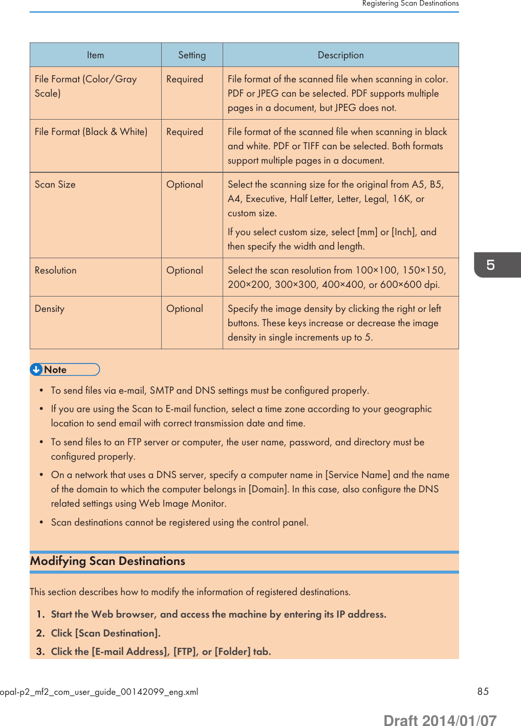 Item Setting DescriptionFile Format (Color/GrayScale)Required File format of the scanned file when scanning in color.PDF or JPEG can be selected. PDF supports multiplepages in a document, but JPEG does not.File Format (Black &amp; White) Required File format of the scanned file when scanning in blackand white. PDF or TIFF can be selected. Both formatssupport multiple pages in a document.Scan Size Optional Select the scanning size for the original from A5, B5,A4, Executive, Half Letter, Letter, Legal, 16K, orcustom size.If you select custom size, select [mm] or [Inch], andthen specify the width and length.Resolution Optional Select the scan resolution from 100×100, 150×150,200×200, 300×300, 400×400, or 600×600 dpi.Density Optional Specify the image density by clicking the right or leftbuttons. These keys increase or decrease the imagedensity in single increments up to 5.• To send files via e-mail, SMTP and DNS settings must be configured properly.• If you are using the Scan to E-mail function, select a time zone according to your geographiclocation to send email with correct transmission date and time.• To send files to an FTP server or computer, the user name, password, and directory must beconfigured properly.• On a network that uses a DNS server, specify a computer name in [Service Name] and the nameof the domain to which the computer belongs in [Domain]. In this case, also configure the DNSrelated settings using Web Image Monitor.• Scan destinations cannot be registered using the control panel.Modifying Scan DestinationsThis section describes how to modify the information of registered destinations.1. Start the Web browser, and access the machine by entering its IP address.2. Click [Scan Destination].3. Click the [E-mail Address], [FTP], or [Folder] tab.Registering Scan Destinationsopal-p2_mf2_com_user_guide_00142099_eng.xml 85Draft 2014/01/07