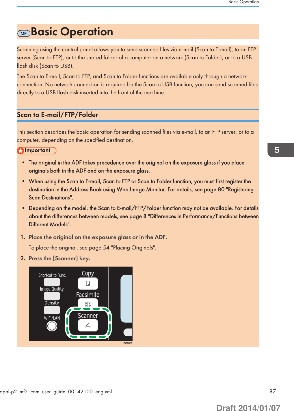 MFBasic OperationScanning using the control panel allows you to send scanned files via e-mail (Scan to E-mail), to an FTPserver (Scan to FTP), or to the shared folder of a computer on a network (Scan to Folder), or to a USBflash disk (Scan to USB).The Scan to E-mail, Scan to FTP, and Scan to Folder functions are available only through a networkconnection. No network connection is required for the Scan to USB function; you can send scanned filesdirectly to a USB flash disk inserted into the front of the machine.Scan to E-mail/FTP/FolderThis section describes the basic operation for sending scanned files via e-mail, to an FTP server, or to acomputer, depending on the specified destination.• The original in the ADF takes precedence over the original on the exposure glass if you placeoriginals both in the ADF and on the exposure glass.• When using the Scan to E-mail, Scan to FTP or Scan to Folder function, you must first register thedestination in the Address Book using Web Image Monitor. For details, see page 80 &quot;RegisteringScan Destinations&quot;.• Depending on the model, the Scan to E-mail/FTP/Folder function may not be available. For detailsabout the differences between models, see page 8 &quot;Differences in Performance/Functions betweenDifferent Models&quot;.1. Place the original on the exposure glass or in the ADF.To place the original, see page 54 &quot;Placing Originals&quot;.2. Press the [Scanner] key.DCT850Basic Operationopal-p2_mf2_com_user_guide_00142100_eng.xml 87Draft 2014/01/07