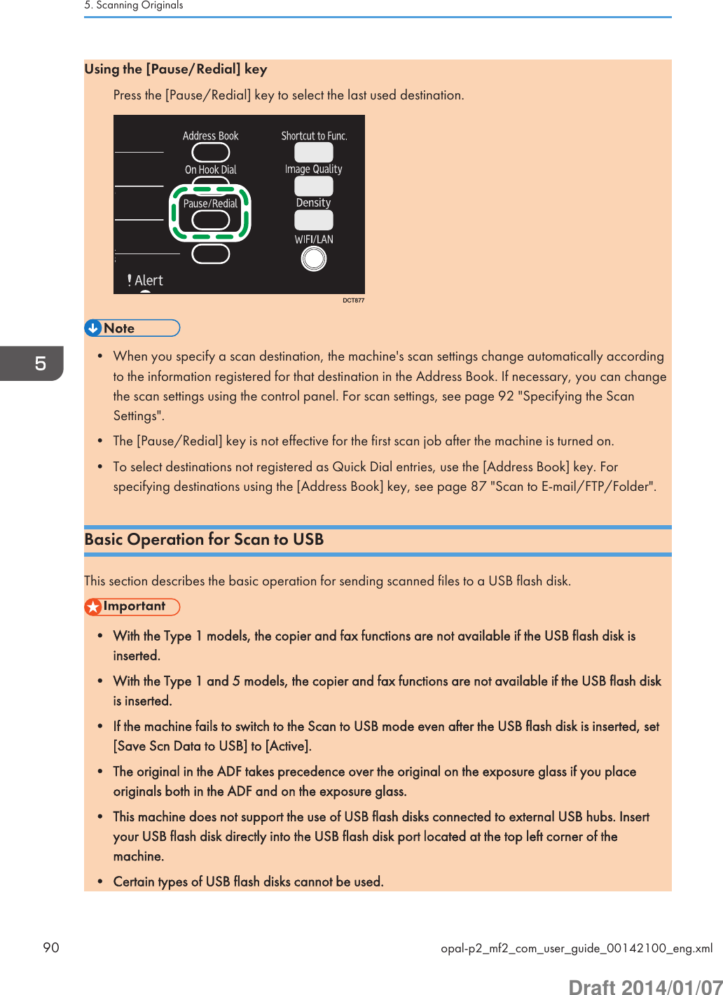 Using the [Pause/Redial] keyPress the [Pause/Redial] key to select the last used destination.DCT877• When you specify a scan destination, the machine&apos;s scan settings change automatically accordingto the information registered for that destination in the Address Book. If necessary, you can changethe scan settings using the control panel. For scan settings, see page 92 &quot;Specifying the ScanSettings&quot;.• The [Pause/Redial] key is not effective for the first scan job after the machine is turned on.• To select destinations not registered as Quick Dial entries, use the [Address Book] key. Forspecifying destinations using the [Address Book] key, see page 87 &quot;Scan to E-mail/FTP/Folder&quot;.Basic Operation for Scan to USBThis section describes the basic operation for sending scanned files to a USB flash disk.• With the Type 1 models, the copier and fax functions are not available if the USB flash disk isinserted.• With the Type 1 and 5 models, the copier and fax functions are not available if the USB flash diskis inserted.• If the machine fails to switch to the Scan to USB mode even after the USB flash disk is inserted, set[Save Scn Data to USB] to [Active].• The original in the ADF takes precedence over the original on the exposure glass if you placeoriginals both in the ADF and on the exposure glass.• This machine does not support the use of USB flash disks connected to external USB hubs. Insertyour USB flash disk directly into the USB flash disk port located at the top left corner of themachine.• Certain types of USB flash disks cannot be used.5. Scanning Originals90 opal-p2_mf2_com_user_guide_00142100_eng.xmlDraft 2014/01/07