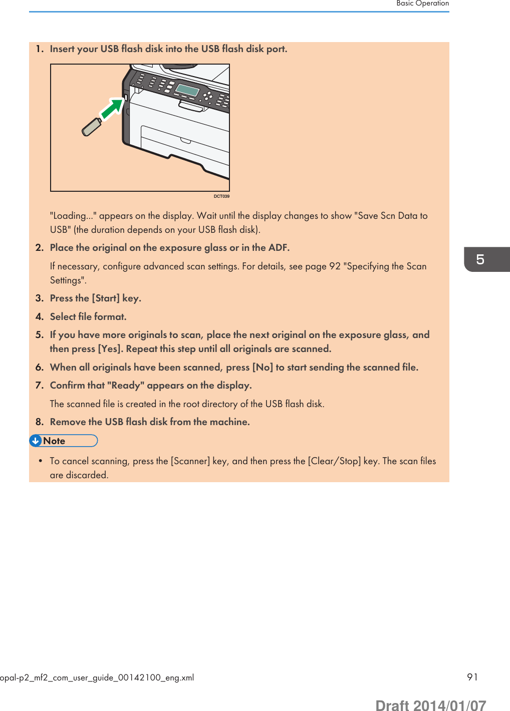 1. Insert your USB flash disk into the USB flash disk port.DCT039&quot;Loading...&quot; appears on the display. Wait until the display changes to show &quot;Save Scn Data toUSB&quot; (the duration depends on your USB flash disk).2. Place the original on the exposure glass or in the ADF.If necessary, configure advanced scan settings. For details, see page 92 &quot;Specifying the ScanSettings&quot;.3. Press the [Start] key.4. Select file format.5. If you have more originals to scan, place the next original on the exposure glass, andthen press [Yes]. Repeat this step until all originals are scanned.6. When all originals have been scanned, press [No] to start sending the scanned file.7. Confirm that &quot;Ready&quot; appears on the display.The scanned file is created in the root directory of the USB flash disk.8. Remove the USB flash disk from the machine.• To cancel scanning, press the [Scanner] key, and then press the [Clear/Stop] key. The scan filesare discarded.Basic Operationopal-p2_mf2_com_user_guide_00142100_eng.xml 91Draft 2014/01/07