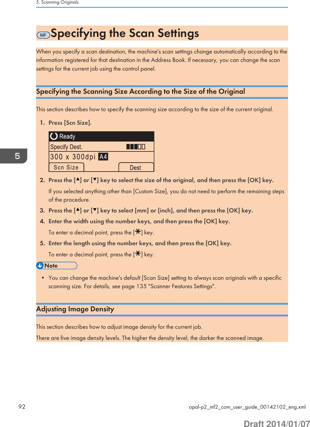 MFSpecifying the Scan SettingsWhen you specify a scan destination, the machine&apos;s scan settings change automatically according to theinformation registered for that destination in the Address Book. If necessary, you can change the scansettings for the current job using the control panel.Specifying the Scanning Size According to the Size of the OriginalThis section describes how to specify the scanning size according to the size of the current original.1. Press [Scn Size].2. Press the [ ] or [ ] key to select the size of the original, and then press the [OK] key.If you selected anything other than [Custom Size], you do not need to perform the remaining stepsof the procedure.3. Press the [ ] or [ ] key to select [mm] or [inch], and then press the [OK] key.4. Enter the width using the number keys, and then press the [OK] key.To enter a decimal point, press the [ ] key.5. Enter the length using the number keys, and then press the [OK] key.To enter a decimal point, press the [ ] key.• You can change the machine&apos;s default [Scan Size] setting to always scan originals with a specificscanning size. For details, see page 135 &quot;Scanner Features Settings&quot;.Adjusting Image DensityThis section describes how to adjust image density for the current job.There are five image density levels. The higher the density level, the darker the scanned image.5. Scanning Originals92 opal-p2_mf2_com_user_guide_00142102_eng.xmlDraft 2014/01/07