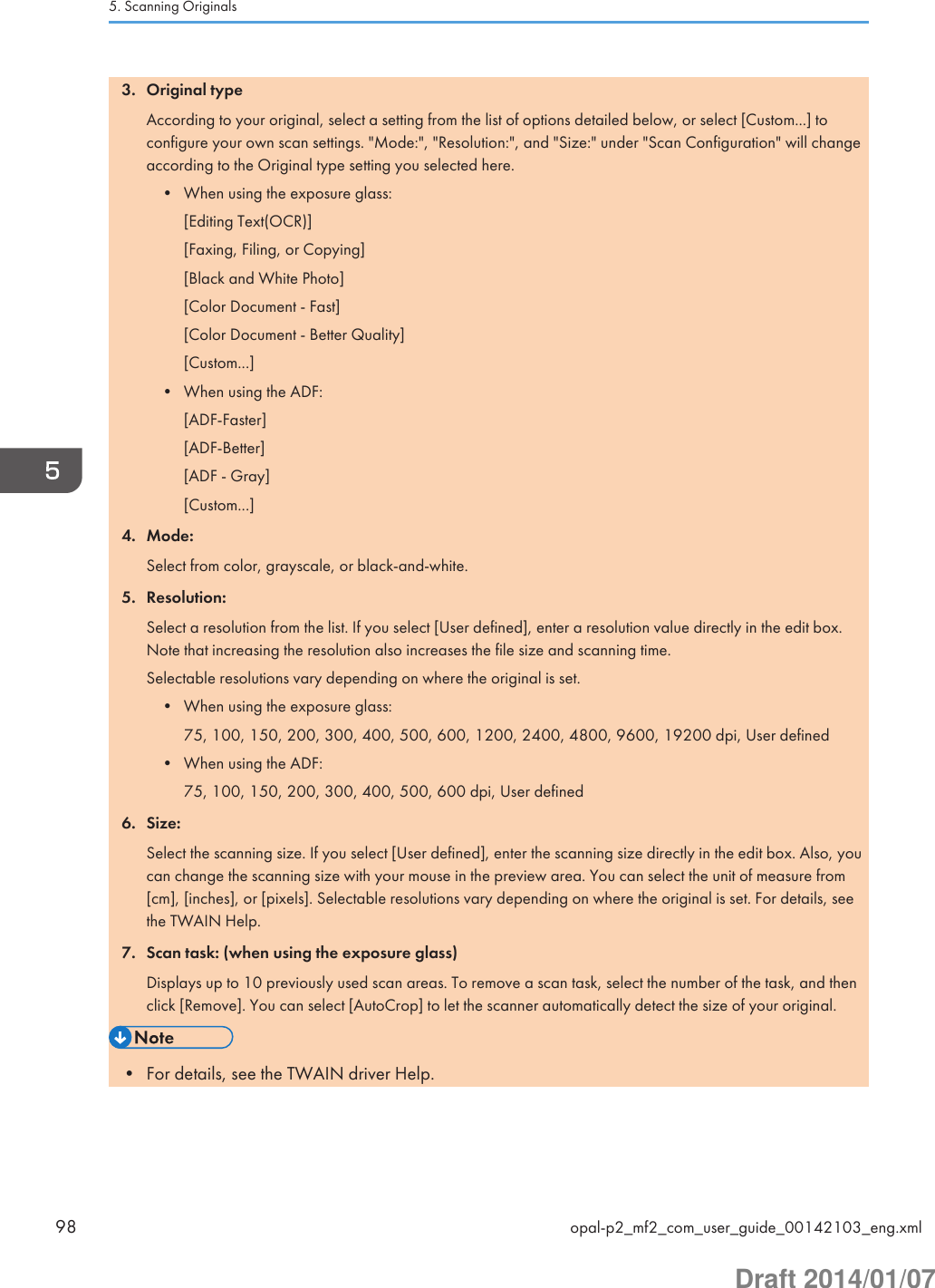 3. Original typeAccording to your original, select a setting from the list of options detailed below, or select [Custom...] toconfigure your own scan settings. &quot;Mode:&quot;, &quot;Resolution:&quot;, and &quot;Size:&quot; under &quot;Scan Configuration&quot; will changeaccording to the Original type setting you selected here.• When using the exposure glass:[Editing Text(OCR)][Faxing, Filing, or Copying][Black and White Photo][Color Document - Fast][Color Document - Better Quality][Custom...]• When using the ADF:[ADF-Faster][ADF-Better][ADF - Gray][Custom...]4. Mode:Select from color, grayscale, or black-and-white.5. Resolution:Select a resolution from the list. If you select [User defined], enter a resolution value directly in the edit box.Note that increasing the resolution also increases the file size and scanning time.Selectable resolutions vary depending on where the original is set.• When using the exposure glass:75, 100, 150, 200, 300, 400, 500, 600, 1200, 2400, 4800, 9600, 19200 dpi, User defined• When using the ADF:75, 100, 150, 200, 300, 400, 500, 600 dpi, User defined6. Size:Select the scanning size. If you select [User defined], enter the scanning size directly in the edit box. Also, youcan change the scanning size with your mouse in the preview area. You can select the unit of measure from[cm], [inches], or [pixels]. Selectable resolutions vary depending on where the original is set. For details, seethe TWAIN Help.7. Scan task: (when using the exposure glass)Displays up to 10 previously used scan areas. To remove a scan task, select the number of the task, and thenclick [Remove]. You can select [AutoCrop] to let the scanner automatically detect the size of your original.• For details, see the TWAIN driver Help.5. Scanning Originals98 opal-p2_mf2_com_user_guide_00142103_eng.xmlDraft 2014/01/07