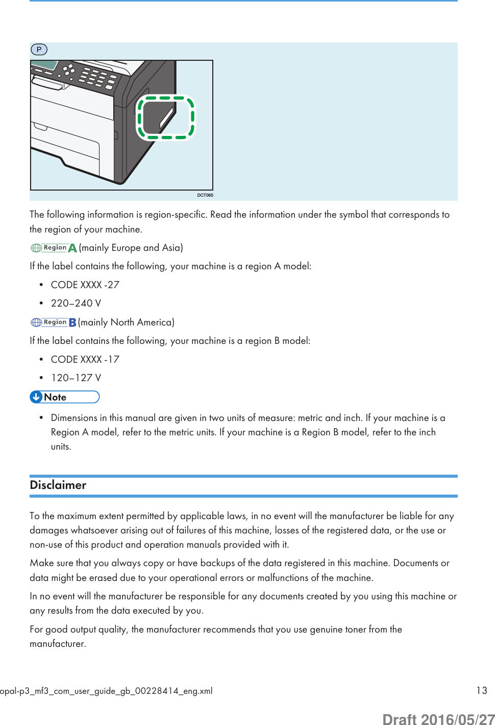 PDCT065The following information is region-specific. Read the information under the symbol that corresponds tothe region of your machine.(mainly Europe and Asia)If the label contains the following, your machine is a region A model:• CODE XXXX -27• 220–240 V(mainly North America)If the label contains the following, your machine is a region B model:• CODE XXXX -17• 120–127 V• Dimensions in this manual are given in two units of measure: metric and inch. If your machine is aRegion A model, refer to the metric units. If your machine is a Region B model, refer to the inchunits.DisclaimerTo the maximum extent permitted by applicable laws, in no event will the manufacturer be liable for anydamages whatsoever arising out of failures of this machine, losses of the registered data, or the use ornon-use of this product and operation manuals provided with it.Make sure that you always copy or have backups of the data registered in this machine. Documents ordata might be erased due to your operational errors or malfunctions of the machine.In no event will the manufacturer be responsible for any documents created by you using this machine orany results from the data executed by you.For good output quality, the manufacturer recommends that you use genuine toner from themanufacturer.opal-p3_mf3_com_user_guide_gb_00228414_eng.xml 13Draft 2016/05/27