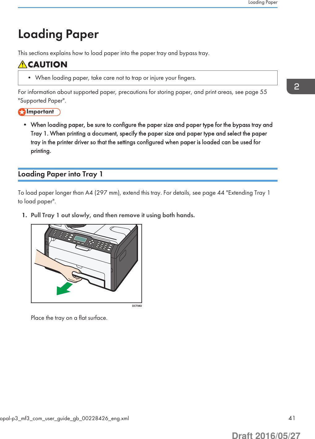 Loading PaperThis sections explains how to load paper into the paper tray and bypass tray.• When loading paper, take care not to trap or injure your fingers.For information about supported paper, precautions for storing paper, and print areas, see page 55&quot;Supported Paper&quot;.• When loading paper, be sure to configure the paper size and paper type for the bypass tray andTray 1. When printing a document, specify the paper size and paper type and select the papertray in the printer driver so that the settings configured when paper is loaded can be used forprinting.Loading Paper into Tray 1To load paper longer than A4 (297 mm), extend this tray. For details, see page 44 &quot;Extending Tray 1to load paper&quot;.1. Pull Tray 1 out slowly, and then remove it using both hands.DCT063Place the tray on a flat surface.Loading Paperopal-p3_mf3_com_user_guide_gb_00228426_eng.xml 41Draft 2016/05/27