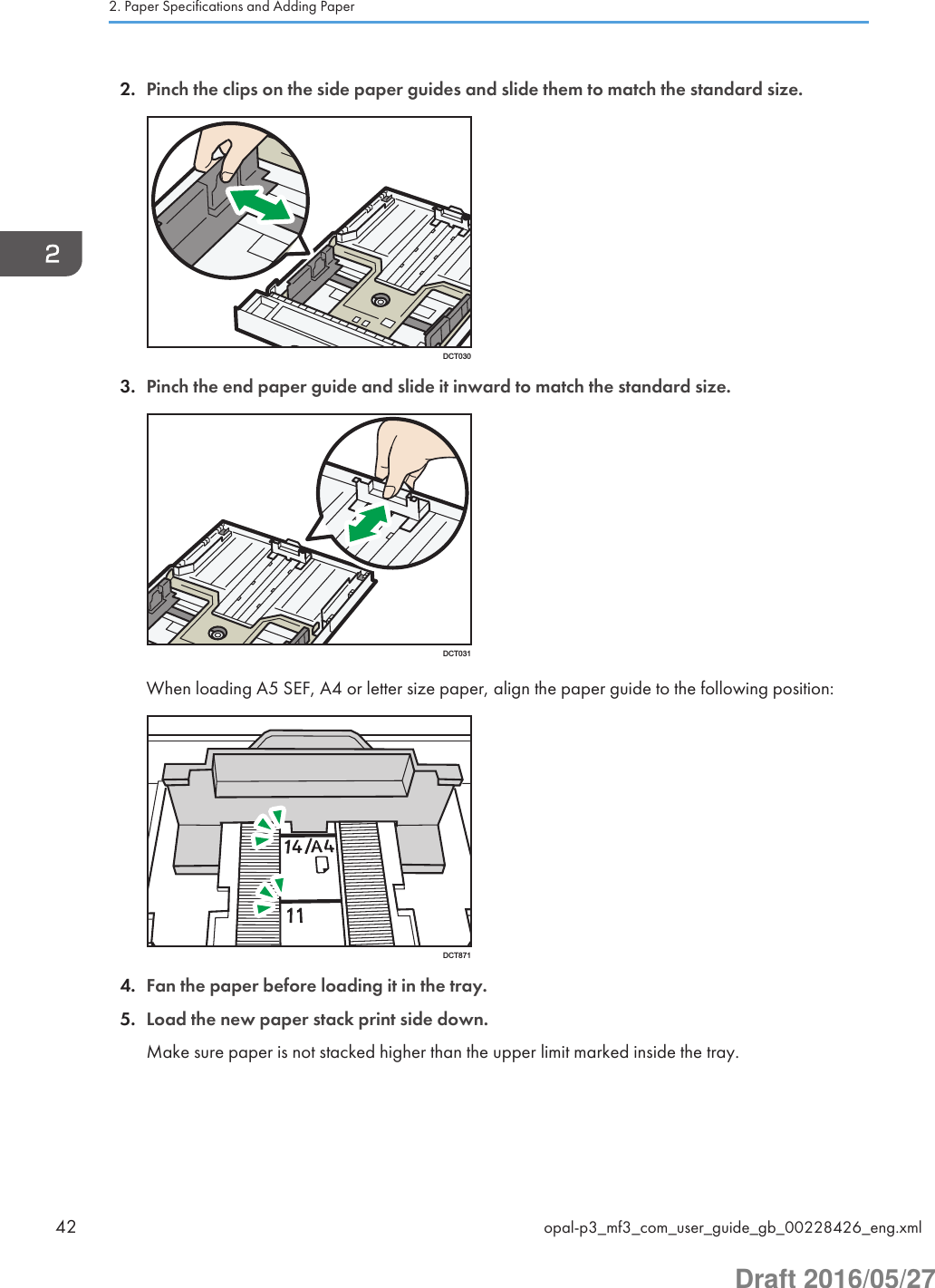 2. Pinch the clips on the side paper guides and slide them to match the standard size.DCT0303. Pinch the end paper guide and slide it inward to match the standard size.DCT031When loading A5 SEF, A4 or letter size paper, align the paper guide to the following position:DCT8714. Fan the paper before loading it in the tray.5. Load the new paper stack print side down.Make sure paper is not stacked higher than the upper limit marked inside the tray.2. Paper Specifications and Adding Paper42 opal-p3_mf3_com_user_guide_gb_00228426_eng.xmlDraft 2016/05/27