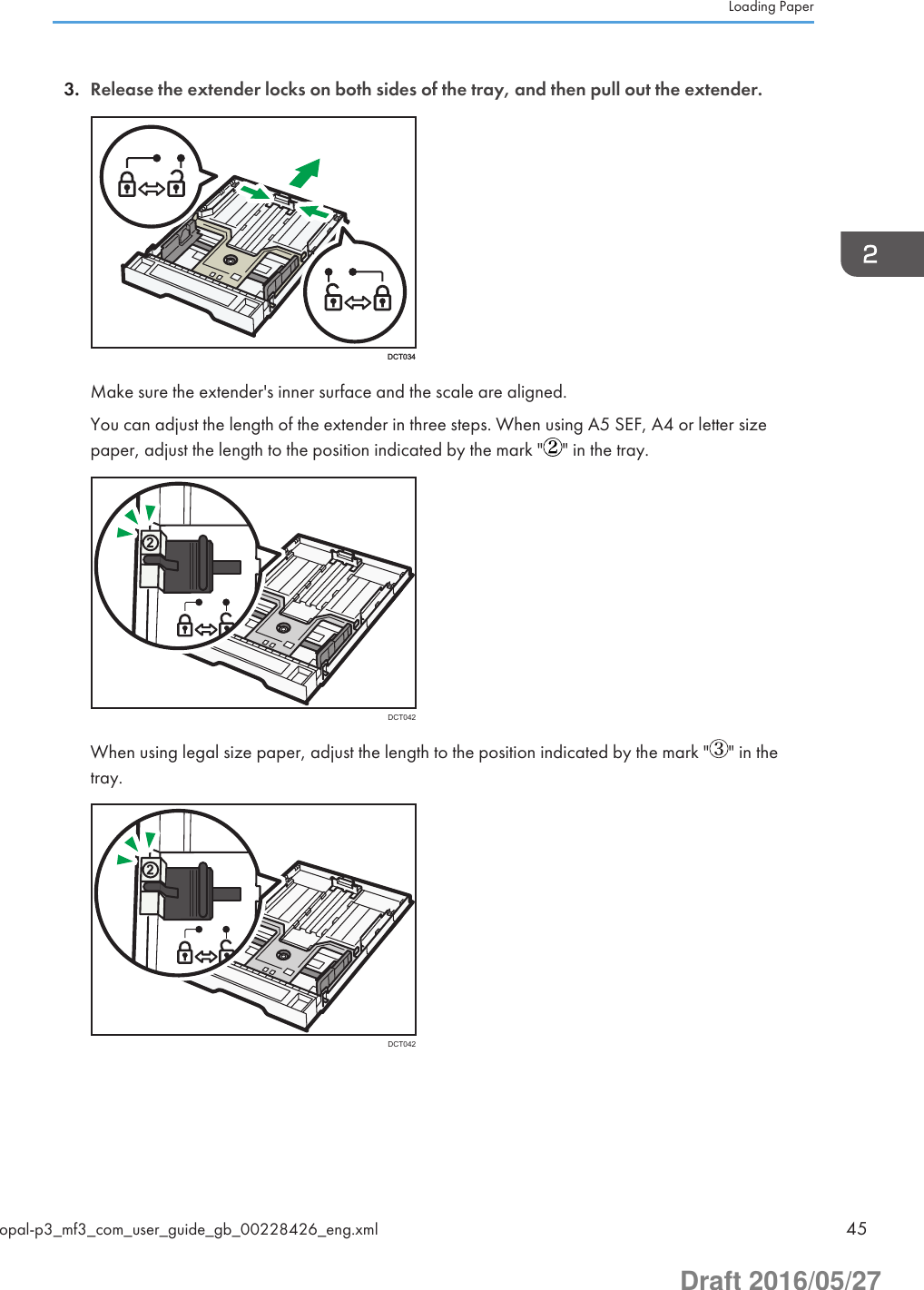 3. Release the extender locks on both sides of the tray, and then pull out the extender.DCT034Make sure the extender&apos;s inner surface and the scale are aligned.You can adjust the length of the extender in three steps. When using A5 SEF, A4 or letter sizepaper, adjust the length to the position indicated by the mark &quot; &quot; in the tray.DCT042When using legal size paper, adjust the length to the position indicated by the mark &quot; &quot; in thetray.DCT042Loading Paperopal-p3_mf3_com_user_guide_gb_00228426_eng.xml 45Draft 2016/05/27