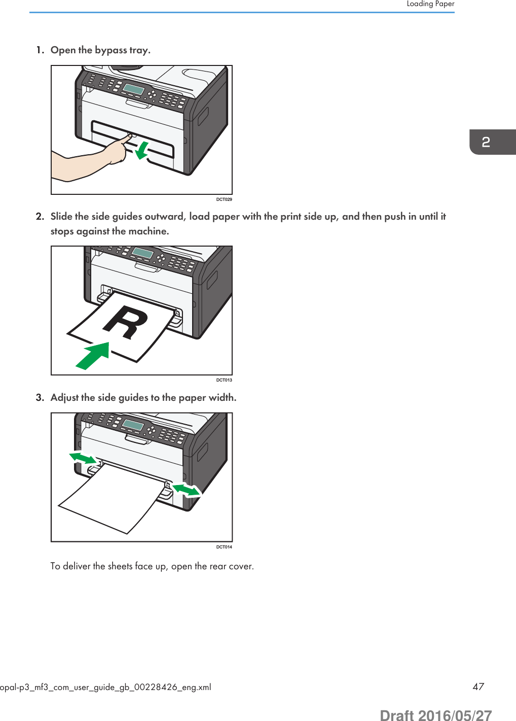 1. Open the bypass tray.DCT0292. Slide the side guides outward, load paper with the print side up, and then push in until itstops against the machine.DCT0133. Adjust the side guides to the paper width.DCT014To deliver the sheets face up, open the rear cover.Loading Paperopal-p3_mf3_com_user_guide_gb_00228426_eng.xml 47Draft 2016/05/27