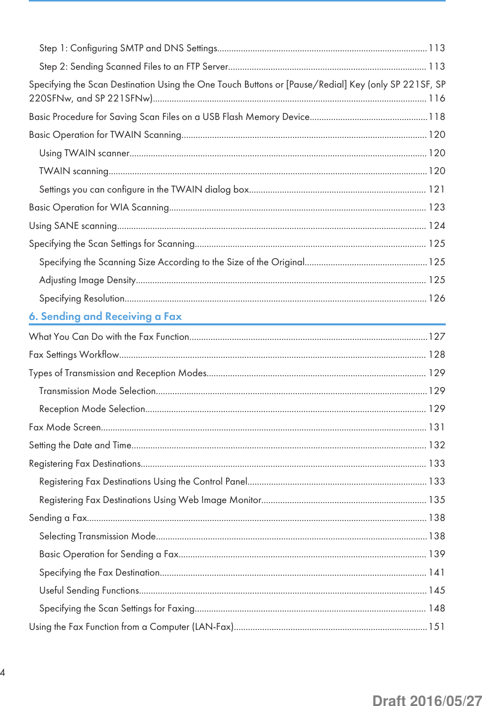 Step 1: Configuring SMTP and DNS Settings.........................................................................................113Step 2: Sending Scanned Files to an FTP Server.................................................................................... 113Specifying the Scan Destination Using the One Touch Buttons or [Pause/Redial] Key (only SP 221SF, SP220SFNw, and SP 221SFNw)....................................................................................................................116Basic Procedure for Saving Scan Files on a USB Flash Memory Device..................................................118Basic Operation for TWAIN Scanning........................................................................................................120Using TWAIN scanner..............................................................................................................................120TWAIN scanning.......................................................................................................................................120Settings you can configure in the TWAIN dialog box........................................................................... 121Basic Operation for WIA Scanning............................................................................................................. 123Using SANE scanning................................................................................................................................... 124Specifying the Scan Settings for Scanning.................................................................................................. 125Specifying the Scanning Size According to the Size of the Original....................................................125Adjusting Image Density........................................................................................................................... 125Specifying Resolution................................................................................................................................1266. Sending and Receiving a FaxWhat You Can Do with the Fax Function.....................................................................................................127Fax Settings Workflow.................................................................................................................................. 128Types of Transmission and Reception Modes............................................................................................. 129Transmission Mode Selection...................................................................................................................129Reception Mode Selection....................................................................................................................... 129Fax Mode Screen..........................................................................................................................................131Setting the Date and Time............................................................................................................................. 132Registering Fax Destinations......................................................................................................................... 133Registering Fax Destinations Using the Control Panel............................................................................133Registering Fax Destinations Using Web Image Monitor...................................................................... 135Sending a Fax................................................................................................................................................138Selecting Transmission Mode...................................................................................................................138Basic Operation for Sending a Fax......................................................................................................... 139Specifying the Fax Destination................................................................................................................. 141Useful Sending Functions..........................................................................................................................145Specifying the Scan Settings for Faxing.................................................................................................. 148Using the Fax Function from a Computer (LAN-Fax)..................................................................................1514Draft 2016/05/27