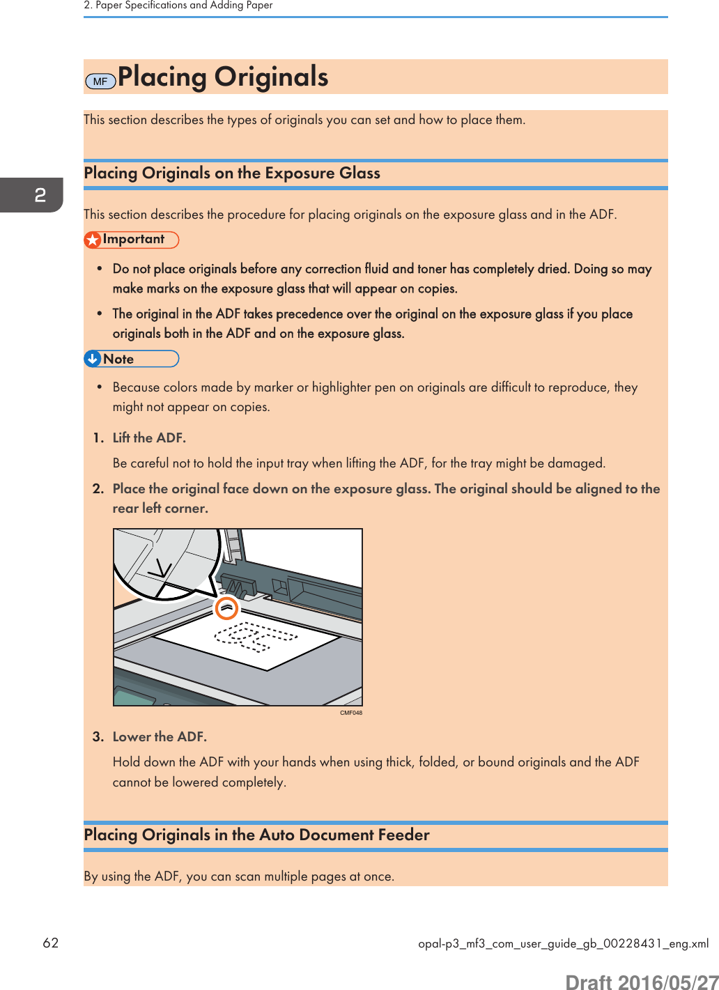 MFPlacing OriginalsThis section describes the types of originals you can set and how to place them.Placing Originals on the Exposure GlassThis section describes the procedure for placing originals on the exposure glass and in the ADF.• Do not place originals before any correction fluid and toner has completely dried. Doing so maymake marks on the exposure glass that will appear on copies.• The original in the ADF takes precedence over the original on the exposure glass if you placeoriginals both in the ADF and on the exposure glass.• Because colors made by marker or highlighter pen on originals are difficult to reproduce, theymight not appear on copies.1. Lift the ADF.Be careful not to hold the input tray when lifting the ADF, for the tray might be damaged.2. Place the original face down on the exposure glass. The original should be aligned to therear left corner.CMF0483. Lower the ADF.Hold down the ADF with your hands when using thick, folded, or bound originals and the ADFcannot be lowered completely.Placing Originals in the Auto Document FeederBy using the ADF, you can scan multiple pages at once.2. Paper Specifications and Adding Paper62 opal-p3_mf3_com_user_guide_gb_00228431_eng.xmlDraft 2016/05/27