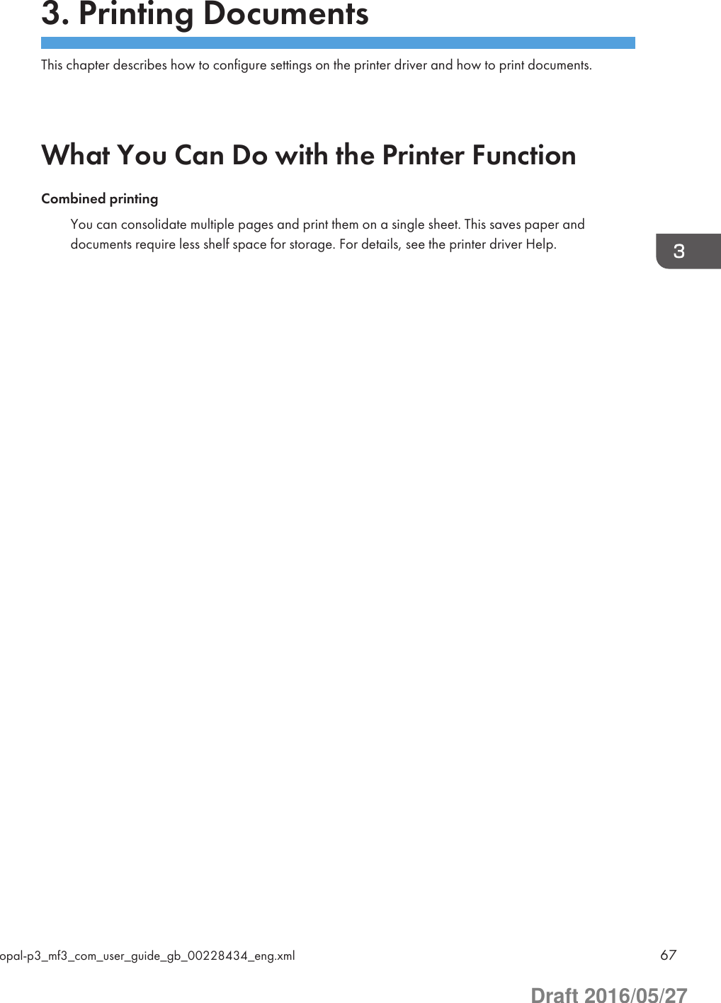 3. Printing DocumentsThis chapter describes how to configure settings on the printer driver and how to print documents.What You Can Do with the Printer FunctionCombined printingYou can consolidate multiple pages and print them on a single sheet. This saves paper anddocuments require less shelf space for storage. For details, see the printer driver Help.opal-p3_mf3_com_user_guide_gb_00228434_eng.xml 67Draft 2016/05/27