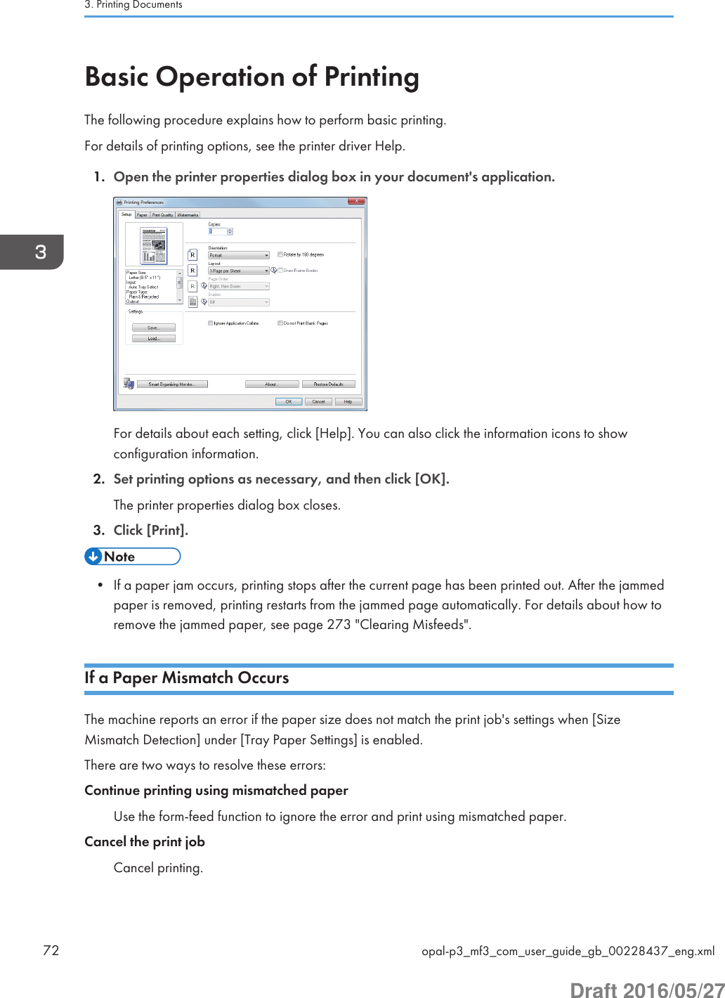 Basic Operation of PrintingThe following procedure explains how to perform basic printing.For details of printing options, see the printer driver Help.1. Open the printer properties dialog box in your document&apos;s application.For details about each setting, click [Help]. You can also click the information icons to showconfiguration information.2. Set printing options as necessary, and then click [OK].The printer properties dialog box closes.3. Click [Print].• If a paper jam occurs, printing stops after the current page has been printed out. After the jammedpaper is removed, printing restarts from the jammed page automatically. For details about how toremove the jammed paper, see page 273 &quot;Clearing Misfeeds&quot;.If a Paper Mismatch OccursThe machine reports an error if the paper size does not match the print job&apos;s settings when [SizeMismatch Detection] under [Tray Paper Settings] is enabled.There are two ways to resolve these errors:Continue printing using mismatched paperUse the form-feed function to ignore the error and print using mismatched paper.Cancel the print jobCancel printing.3. Printing Documents72 opal-p3_mf3_com_user_guide_gb_00228437_eng.xmlDraft 2016/05/27
