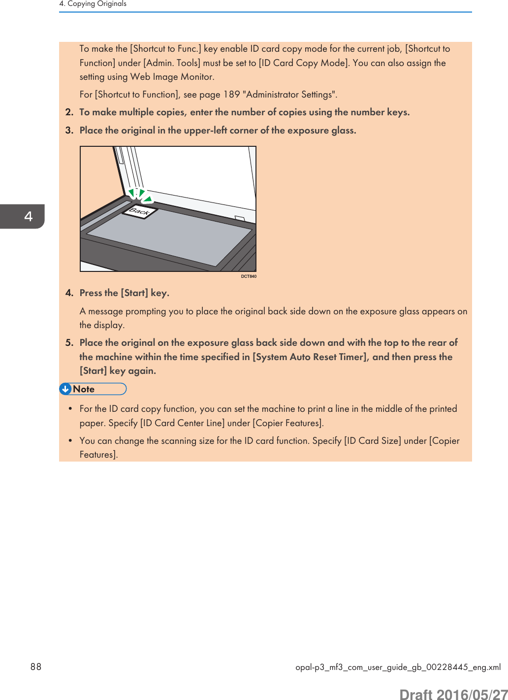 To make the [Shortcut to Func.] key enable ID card copy mode for the current job, [Shortcut toFunction] under [Admin. Tools] must be set to [ID Card Copy Mode]. You can also assign thesetting using Web Image Monitor.For [Shortcut to Function], see page 189 &quot;Administrator Settings&quot;.2. To make multiple copies, enter the number of copies using the number keys.3. Place the original in the upper-left corner of the exposure glass.DCT8404. Press the [Start] key.A message prompting you to place the original back side down on the exposure glass appears onthe display.5. Place the original on the exposure glass back side down and with the top to the rear ofthe machine within the time specified in [System Auto Reset Timer], and then press the[Start] key again.• For the ID card copy function, you can set the machine to print a line in the middle of the printedpaper. Specify [ID Card Center Line] under [Copier Features].• You can change the scanning size for the ID card function. Specify [ID Card Size] under [CopierFeatures].4. Copying Originals88 opal-p3_mf3_com_user_guide_gb_00228445_eng.xmlDraft 2016/05/27