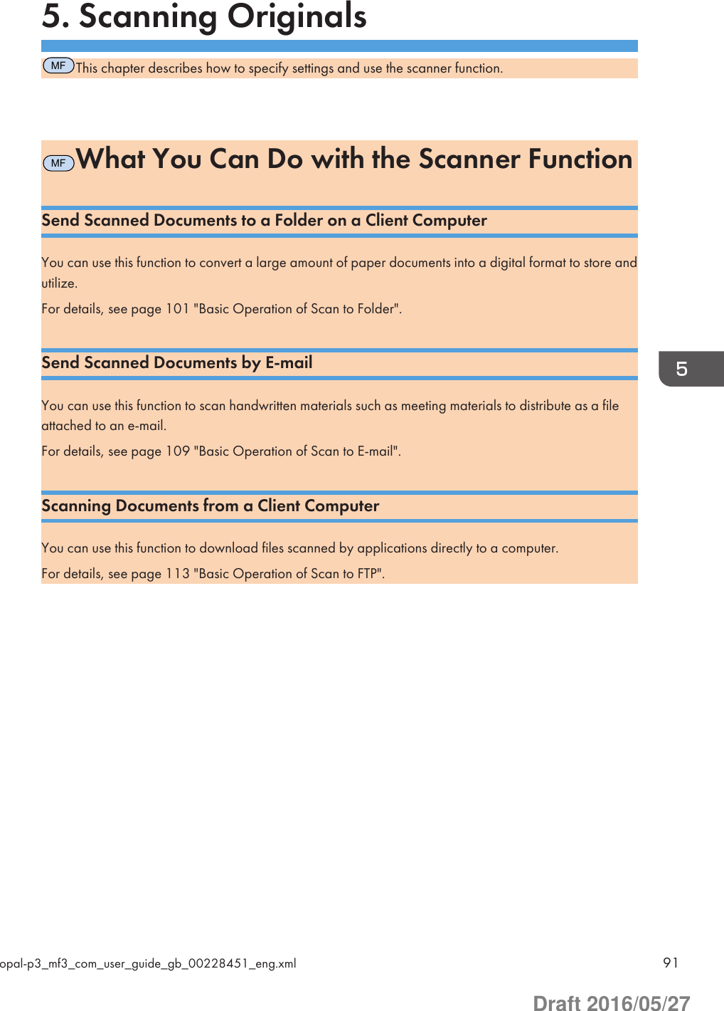 5. Scanning OriginalsMFThis chapter describes how to specify settings and use the scanner function.MFWhat You Can Do with the Scanner FunctionSend Scanned Documents to a Folder on a Client ComputerYou can use this function to convert a large amount of paper documents into a digital format to store andutilize.For details, see page 101 &quot;Basic Operation of Scan to Folder&quot;.Send Scanned Documents by E-mailYou can use this function to scan handwritten materials such as meeting materials to distribute as a fileattached to an e-mail.For details, see page 109 &quot;Basic Operation of Scan to E-mail&quot;.Scanning Documents from a Client ComputerYou can use this function to download files scanned by applications directly to a computer.For details, see page 113 &quot;Basic Operation of Scan to FTP&quot;.opal-p3_mf3_com_user_guide_gb_00228451_eng.xml 91Draft 2016/05/27