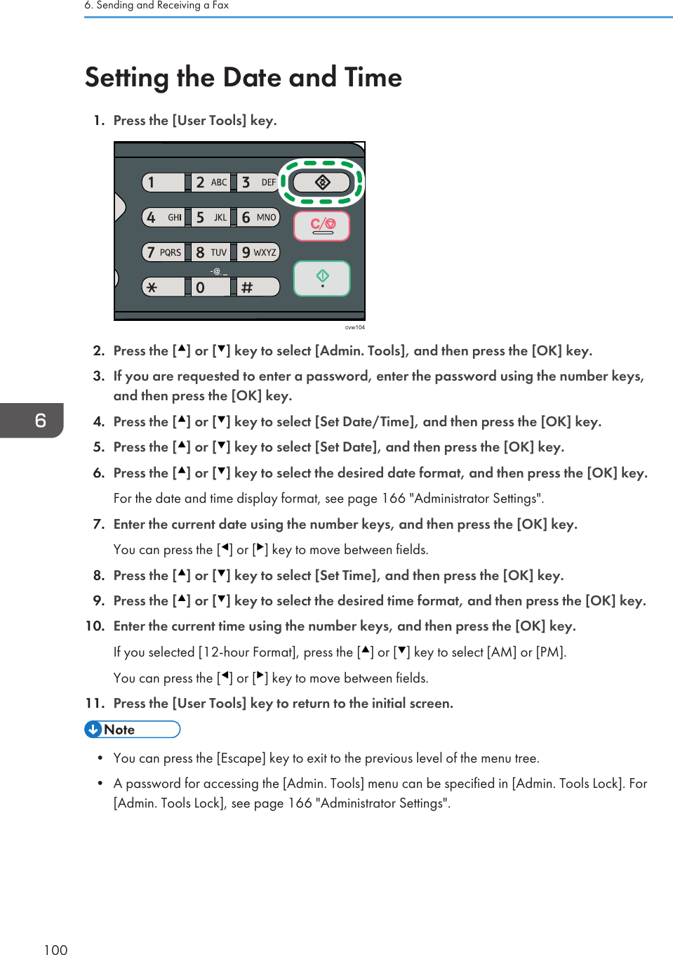 Setting the Date and Time1. Press the [User Tools] key.cvw1042. Press the [ ] or [ ] key to select [Admin. Tools], and then press the [OK] key.3. If you are requested to enter a password, enter the password using the number keys,and then press the [OK] key.4. Press the [ ] or [ ] key to select [Set Date/Time], and then press the [OK] key.5. Press the [ ] or [ ] key to select [Set Date], and then press the [OK] key.6. Press the [ ] or [ ] key to select the desired date format, and then press the [OK] key.For the date and time display format, see page 166 &quot;Administrator Settings&quot;.7. Enter the current date using the number keys, and then press the [OK] key.You can press the [ ] or [ ] key to move between fields.8. Press the [ ] or [ ] key to select [Set Time], and then press the [OK] key.9. Press the [ ] or [ ] key to select the desired time format, and then press the [OK] key.10. Enter the current time using the number keys, and then press the [OK] key.If you selected [12-hour Format], press the [ ] or [ ] key to select [AM] or [PM].You can press the [ ] or [ ] key to move between fields.11. Press the [User Tools] key to return to the initial screen.• You can press the [Escape] key to exit to the previous level of the menu tree.•A password for accessing the [Admin. Tools] menu can be specified in [Admin. Tools Lock]. For[Admin. Tools Lock], see page 166 &quot;Administrator Settings&quot;.6. Sending and Receiving a Fax100