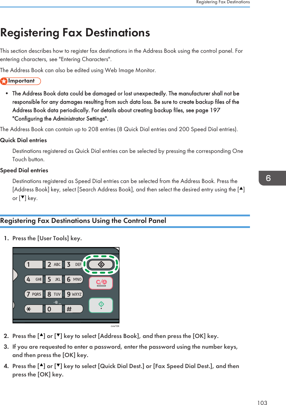 Registering Fax DestinationsThis section describes how to register fax destinations in the Address Book using the control panel. Forentering characters, see &quot;Entering Characters&quot;.The Address Book can also be edited using Web Image Monitor.• The Address Book data could be damaged or lost unexpectedly. The manufacturer shall not beresponsible for any damages resulting from such data loss. Be sure to create backup files of theAddress Book data periodically. For details about creating backup files, see page 197&quot;Configuring the Administrator Settings&quot;.The Address Book can contain up to 208 entries (8 Quick Dial entries and 200 Speed Dial entries).Quick Dial entriesDestinations registered as Quick Dial entries can be selected by pressing the corresponding OneTouch button.Speed Dial entriesDestinations registered as Speed Dial entries can be selected from the Address Book. Press the[Address Book] key, select [Search Address Book], and then select the desired entry using the [ ]or [ ] key.Registering Fax Destinations Using the Control Panel1. Press the [User Tools] key.cvw1042. Press the [ ] or [ ] key to select [Address Book], and then press the [OK] key.3. If you are requested to enter a password, enter the password using the number keys,and then press the [OK] key.4. Press the [ ] or [ ] key to select [Quick Dial Dest.] or [Fax Speed Dial Dest.], and thenpress the [OK] key.Registering Fax Destinations103