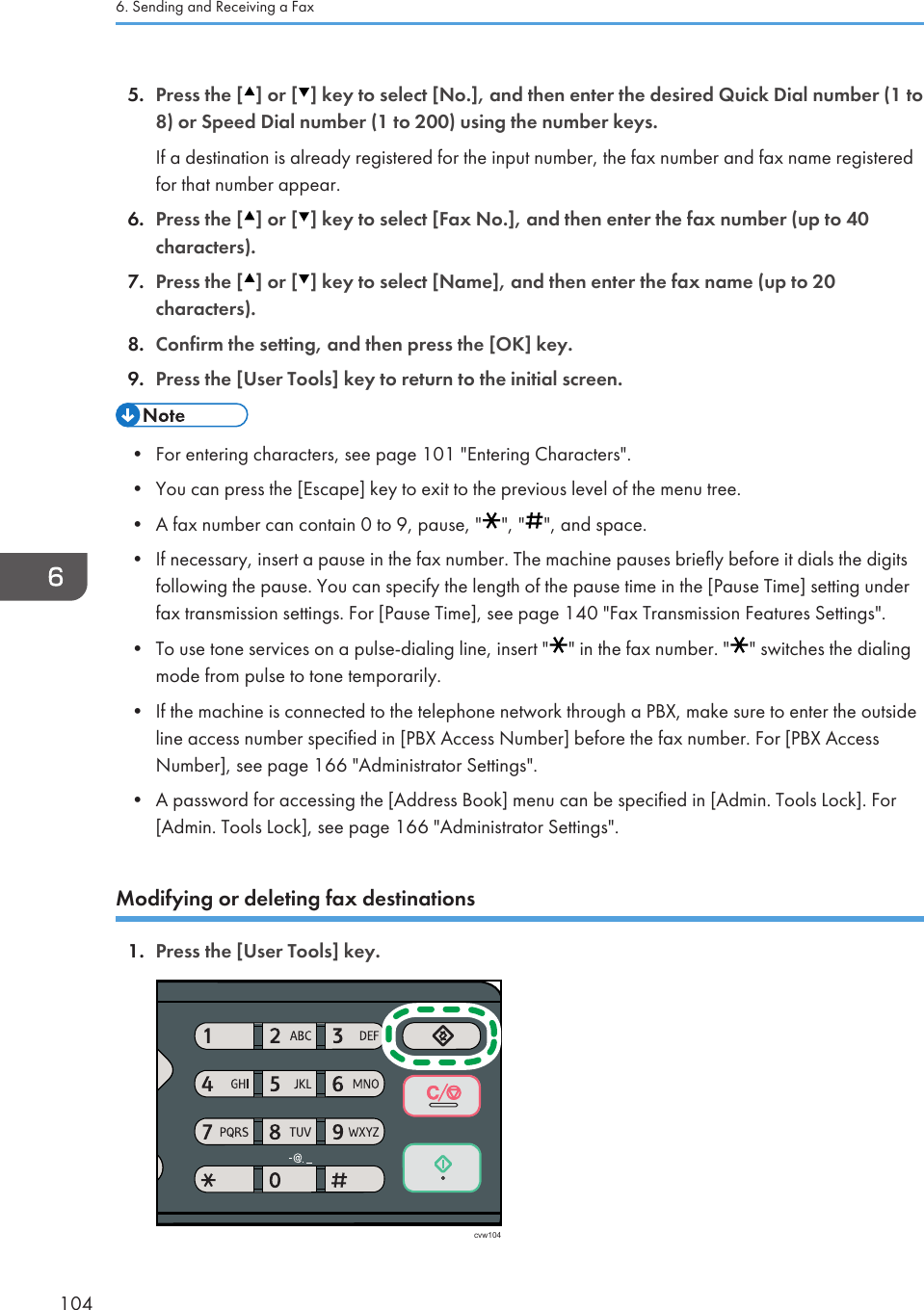 5. Press the [ ] or [ ] key to select [No.], and then enter the desired Quick Dial number (1 to8) or Speed Dial number (1 to 200) using the number keys.If a destination is already registered for the input number, the fax number and fax name registeredfor that number appear.6. Press the [ ] or [ ] key to select [Fax No.], and then enter the fax number (up to 40characters).7. Press the [ ] or [ ] key to select [Name], and then enter the fax name (up to 20characters).8. Confirm the setting, and then press the [OK] key.9. Press the [User Tools] key to return to the initial screen.• For entering characters, see page 101 &quot;Entering Characters&quot;.•You can press the [Escape] key to exit to the previous level of the menu tree.• A fax number can contain 0 to 9, pause, &quot; &quot;, &quot; &quot;, and space.•If necessary, insert a pause in the fax number. The machine pauses briefly before it dials the digitsfollowing the pause. You can specify the length of the pause time in the [Pause Time] setting underfax transmission settings. For [Pause Time], see page 140 &quot;Fax Transmission Features Settings&quot;.• To use tone services on a pulse-dialing line, insert &quot; &quot; in the fax number. &quot; &quot; switches the dialingmode from pulse to tone temporarily.•If the machine is connected to the telephone network through a PBX, make sure to enter the outsideline access number specified in [PBX Access Number] before the fax number. For [PBX AccessNumber], see page 166 &quot;Administrator Settings&quot;.• A password for accessing the [Address Book] menu can be specified in [Admin. Tools Lock]. For[Admin. Tools Lock], see page 166 &quot;Administrator Settings&quot;.Modifying or deleting fax destinations1. Press the [User Tools] key.cvw1046. Sending and Receiving a Fax104