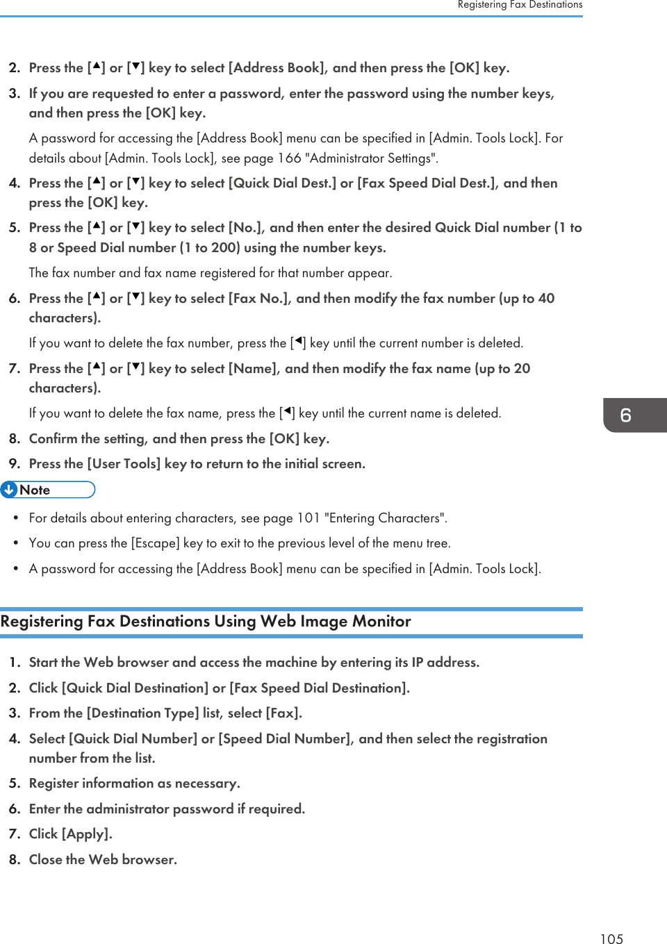 2. Press the [ ] or [ ] key to select [Address Book], and then press the [OK] key.3. If you are requested to enter a password, enter the password using the number keys,and then press the [OK] key.A password for accessing the [Address Book] menu can be specified in [Admin. Tools Lock]. Fordetails about [Admin. Tools Lock], see page 166 &quot;Administrator Settings&quot;.4. Press the [ ] or [ ] key to select [Quick Dial Dest.] or [Fax Speed Dial Dest.], and thenpress the [OK] key.5. Press the [ ] or [ ] key to select [No.], and then enter the desired Quick Dial number (1 to8 or Speed Dial number (1 to 200) using the number keys.The fax number and fax name registered for that number appear.6. Press the [ ] or [ ] key to select [Fax No.], and then modify the fax number (up to 40characters).If you want to delete the fax number, press the [ ] key until the current number is deleted.7. Press the [ ] or [ ] key to select [Name], and then modify the fax name (up to 20characters).If you want to delete the fax name, press the [ ] key until the current name is deleted.8. Confirm the setting, and then press the [OK] key.9. Press the [User Tools] key to return to the initial screen.• For details about entering characters, see page 101 &quot;Entering Characters&quot;.•You can press the [Escape] key to exit to the previous level of the menu tree.• A password for accessing the [Address Book] menu can be specified in [Admin. Tools Lock].Registering Fax Destinations Using Web Image Monitor1. Start the Web browser and access the machine by entering its IP address.2. Click [Quick Dial Destination] or [Fax Speed Dial Destination].3. From the [Destination Type] list, select [Fax].4. Select [Quick Dial Number] or [Speed Dial Number], and then select the registrationnumber from the list.5. Register information as necessary.6. Enter the administrator password if required.7. Click [Apply].8. Close the Web browser.Registering Fax Destinations105