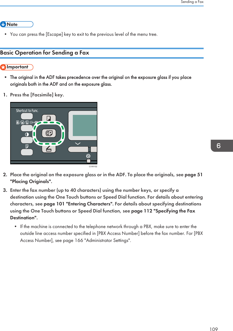 • You can press the [Escape] key to exit to the previous level of the menu tree.Basic Operation for Sending a Fax• The original in the ADF takes precedence over the original on the exposure glass if you placeoriginals both in the ADF and on the exposure glass.1. Press the [Facsimile] key.CVW1022. Place the original on the exposure glass or in the ADF. To place the originals, see page 51&quot;Placing Originals&quot;.3. Enter the fax number (up to 40 characters) using the number keys, or specify adestination using the One Touch buttons or Speed Dial function. For details about enteringcharacters, see page 101 &quot;Entering Characters&quot;. For details about specifying destinationsusing the One Touch buttons or Speed Dial function, see page 112 &quot;Specifying the FaxDestination&quot;.•If the machine is connected to the telephone network through a PBX, make sure to enter theoutside line access number specified in [PBX Access Number] before the fax number. For [PBXAccess Number], see page 166 &quot;Administrator Settings&quot;.Sending a Fax109