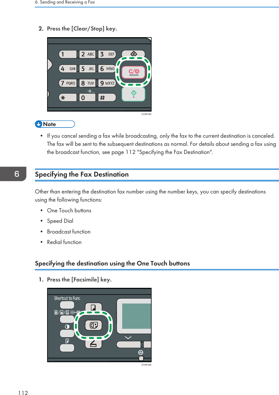 2. Press the [Clear/Stop] key.CVW105• If you cancel sending a fax while broadcasting, only the fax to the current destination is canceled.The fax will be sent to the subsequent destinations as normal. For details about sending a fax usingthe broadcast function, see page 112 &quot;Specifying the Fax Destination&quot;.Specifying the Fax DestinationOther than entering the destination fax number using the number keys, you can specify destinationsusing the following functions:•One Touch buttons• Speed Dial• Broadcast function• Redial functionSpecifying the destination using the One Touch buttons1. Press the [Facsimile] key.CVW1026. Sending and Receiving a Fax112