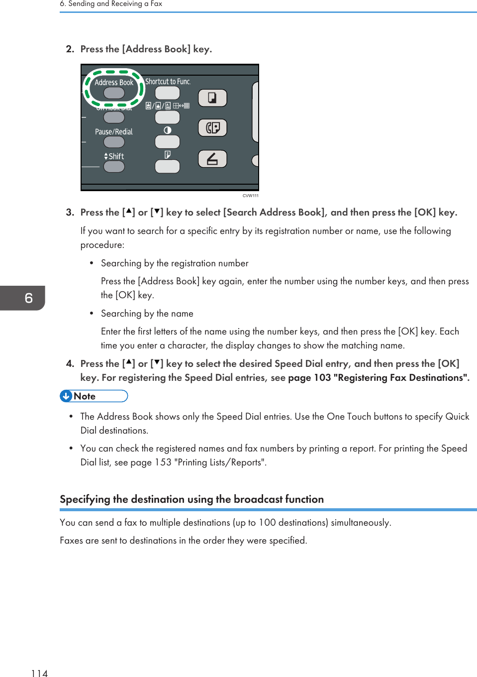 2. Press the [Address Book] key.CVW1113. Press the [ ] or [ ] key to select [Search Address Book], and then press the [OK] key.If you want to search for a specific entry by its registration number or name, use the followingprocedure:•Searching by the registration numberPress the [Address Book] key again, enter the number using the number keys, and then pressthe [OK] key.• Searching by the nameEnter the first letters of the name using the number keys, and then press the [OK] key. Eachtime you enter a character, the display changes to show the matching name.4. Press the [ ] or [ ] key to select the desired Speed Dial entry, and then press the [OK]key. For registering the Speed Dial entries, see page 103 &quot;Registering Fax Destinations&quot;.• The Address Book shows only the Speed Dial entries. Use the One Touch buttons to specify QuickDial destinations.•You can check the registered names and fax numbers by printing a report. For printing the SpeedDial list, see page 153 &quot;Printing Lists/Reports&quot;.Specifying the destination using the broadcast functionYou can send a fax to multiple destinations (up to 100 destinations) simultaneously.Faxes are sent to destinations in the order they were specified.6. Sending and Receiving a Fax114