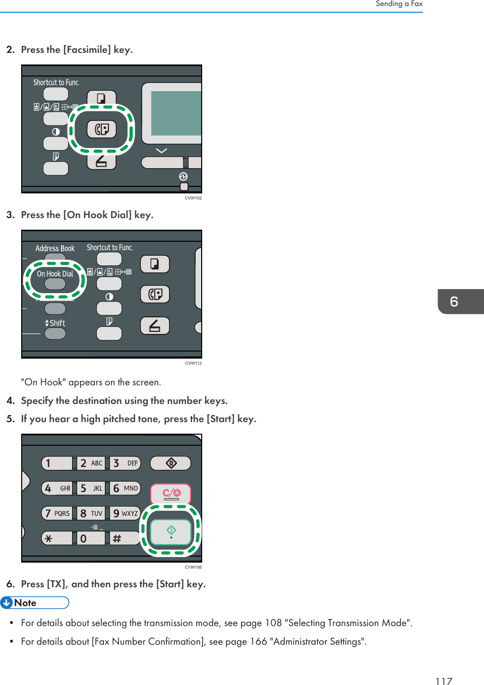 2. Press the [Facsimile] key.CVW1023. Press the [On Hook Dial] key.CVW112&quot;On Hook&quot; appears on the screen.4. Specify the destination using the number keys.5. If you hear a high pitched tone, press the [Start] key.CVW1066. Press [TX], and then press the [Start] key.• For details about selecting the transmission mode, see page 108 &quot;Selecting Transmission Mode&quot;.•For details about [Fax Number Confirmation], see page 166 &quot;Administrator Settings&quot;.Sending a Fax117