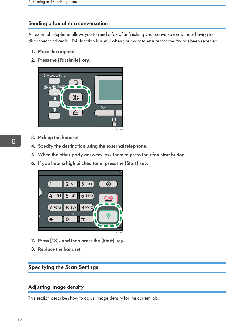 Sending a fax after a conversationAn external telephone allows you to send a fax after finishing your conversation without having todisconnect and redial. This function is useful when you want to ensure that the fax has been received.1. Place the original.2. Press the [Facsimile] key.CVW1023. Pick up the handset.4. Specify the destination using the external telephone.5. When the other party answers, ask them to press their fax start button.6. If you hear a high pitched tone, press the [Start] key.CVW1067. Press [TX], and then press the [Start] key.8. Replace the handset.Specifying the Scan SettingsAdjusting image densityThis section describes how to adjust image density for the current job.6. Sending and Receiving a Fax118