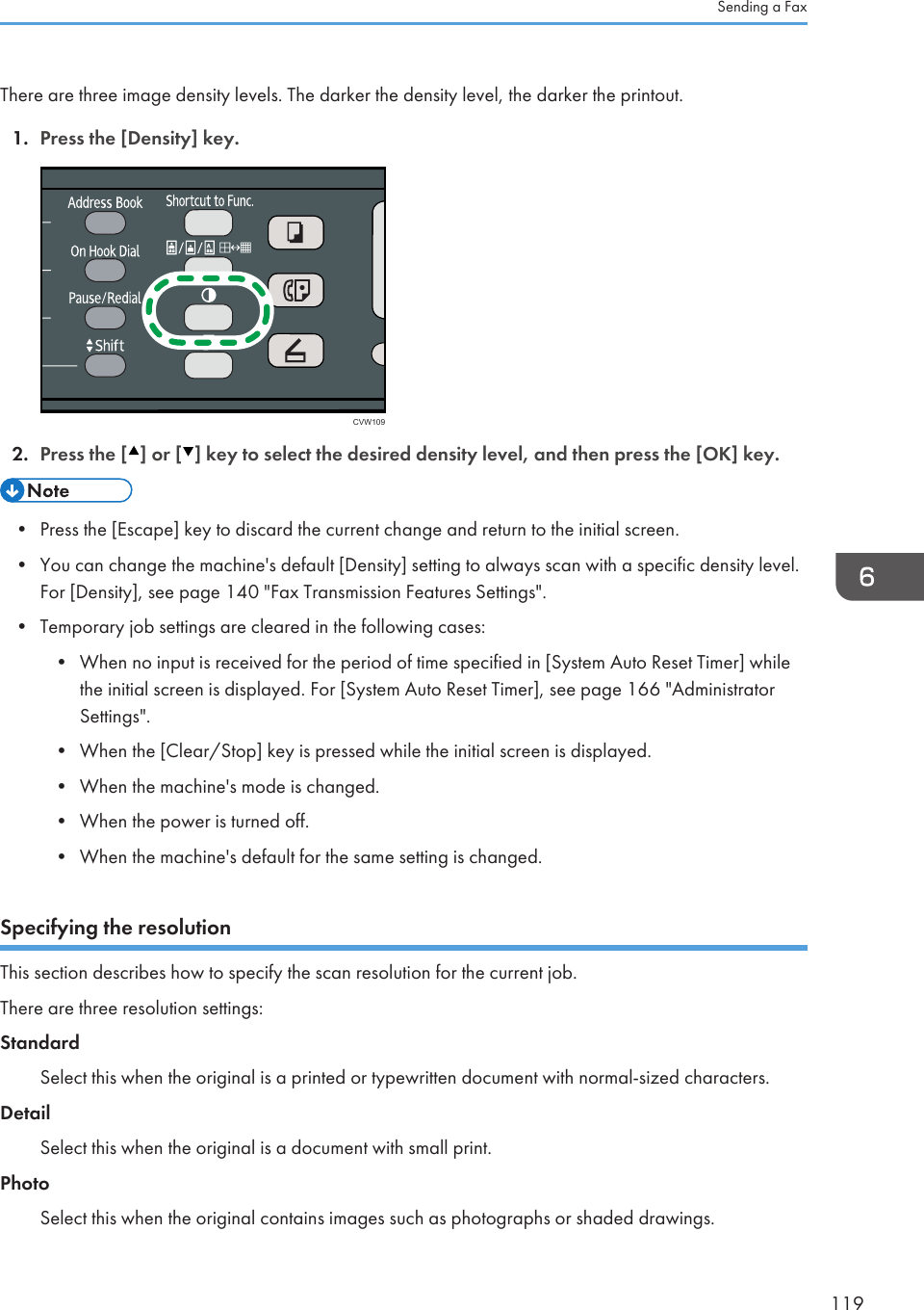 There are three image density levels. The darker the density level, the darker the printout.1. Press the [Density] key.CVW1092. Press the [ ] or [ ] key to select the desired density level, and then press the [OK] key.• Press the [Escape] key to discard the current change and return to the initial screen.•You can change the machine&apos;s default [Density] setting to always scan with a specific density level.For [Density], see page 140 &quot;Fax Transmission Features Settings&quot;.• Temporary job settings are cleared in the following cases:• When no input is received for the period of time specified in [System Auto Reset Timer] whilethe initial screen is displayed. For [System Auto Reset Timer], see page 166 &quot;AdministratorSettings&quot;.• When the [Clear/Stop] key is pressed while the initial screen is displayed.• When the machine&apos;s mode is changed.• When the power is turned off.• When the machine&apos;s default for the same setting is changed.Specifying the resolutionThis section describes how to specify the scan resolution for the current job.There are three resolution settings:StandardSelect this when the original is a printed or typewritten document with normal-sized characters.DetailSelect this when the original is a document with small print.PhotoSelect this when the original contains images such as photographs or shaded drawings.Sending a Fax119