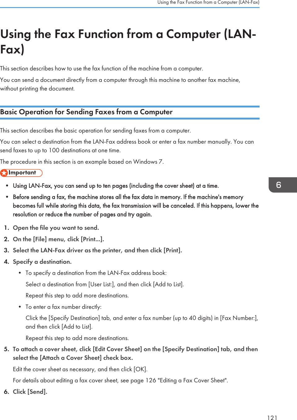 Using the Fax Function from a Computer (LAN-Fax)This section describes how to use the fax function of the machine from a computer.You can send a document directly from a computer through this machine to another fax machine,without printing the document.Basic Operation for Sending Faxes from a ComputerThis section describes the basic operation for sending faxes from a computer.You can select a destination from the LAN-Fax address book or enter a fax number manually. You cansend faxes to up to 100 destinations at one time.The procedure in this section is an example based on Windows 7.• Using LAN-Fax, you can send up to ten pages (including the cover sheet) at a time.•Before sending a fax, the machine stores all the fax data in memory. If the machine&apos;s memorybecomes full while storing this data, the fax transmission will be canceled. If this happens, lower theresolution or reduce the number of pages and try again.1. Open the file you want to send.2. On the [File] menu, click [Print...].3. Select the LAN-Fax driver as the printer, and then click [Print].4. Specify a destination.• To specify a destination from the LAN-Fax address book:Select a destination from [User List:], and then click [Add to List].Repeat this step to add more destinations.• To enter a fax number directly:Click the [Specify Destination] tab, and enter a fax number (up to 40 digits) in [Fax Number:],and then click [Add to List].Repeat this step to add more destinations.5. To attach a cover sheet, click [Edit Cover Sheet] on the [Specify Destination] tab, and thenselect the [Attach a Cover Sheet] check box.Edit the cover sheet as necessary, and then click [OK].For details about editing a fax cover sheet, see page 126 &quot;Editing a Fax Cover Sheet&quot;.6. Click [Send].Using the Fax Function from a Computer (LAN-Fax)121