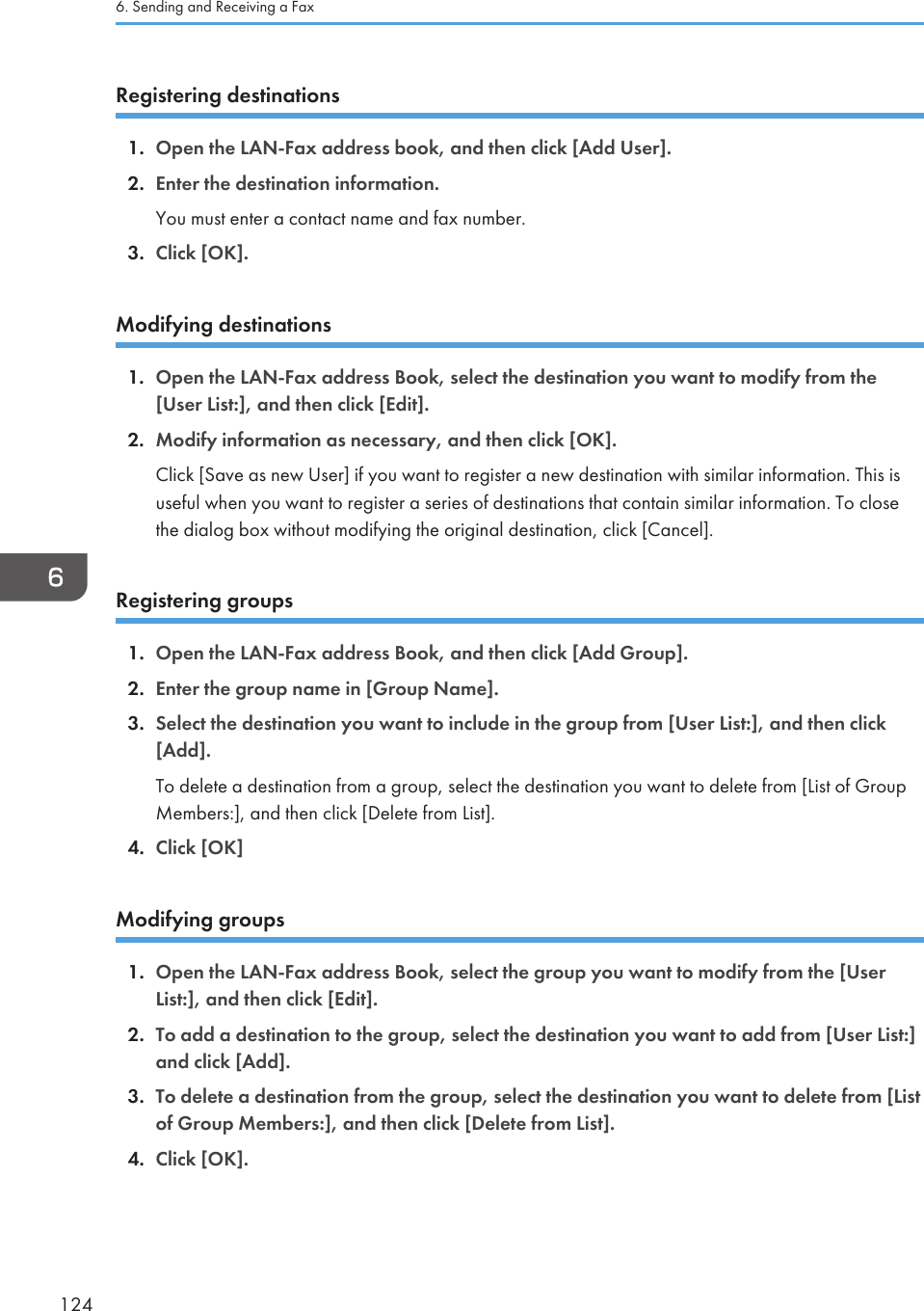 Registering destinations1. Open the LAN-Fax address book, and then click [Add User].2. Enter the destination information.You must enter a contact name and fax number.3. Click [OK].Modifying destinations1. Open the LAN-Fax address Book, select the destination you want to modify from the[User List:], and then click [Edit].2. Modify information as necessary, and then click [OK].Click [Save as new User] if you want to register a new destination with similar information. This isuseful when you want to register a series of destinations that contain similar information. To closethe dialog box without modifying the original destination, click [Cancel].Registering groups1. Open the LAN-Fax address Book, and then click [Add Group].2. Enter the group name in [Group Name].3. Select the destination you want to include in the group from [User List:], and then click[Add].To delete a destination from a group, select the destination you want to delete from [List of GroupMembers:], and then click [Delete from List].4. Click [OK]Modifying groups1. Open the LAN-Fax address Book, select the group you want to modify from the [UserList:], and then click [Edit].2. To add a destination to the group, select the destination you want to add from [User List:]and click [Add].3. To delete a destination from the group, select the destination you want to delete from [Listof Group Members:], and then click [Delete from List].4. Click [OK].6. Sending and Receiving a Fax124