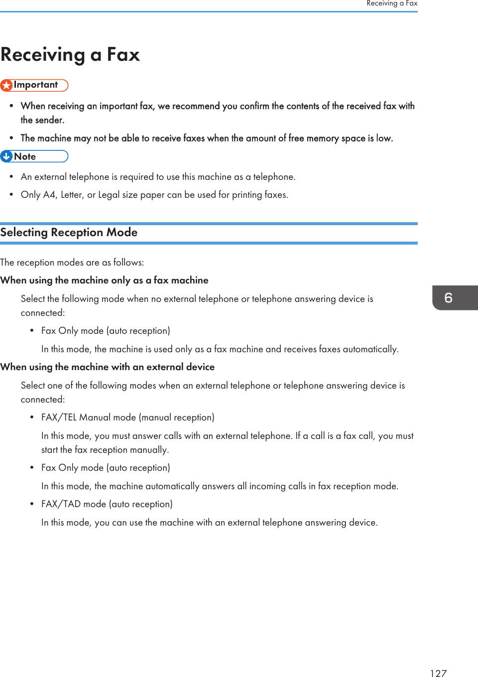 Receiving a Fax• When receiving an important fax, we recommend you confirm the contents of the received fax withthe sender.•The machine may not be able to receive faxes when the amount of free memory space is low.• An external telephone is required to use this machine as a telephone.•Only A4, Letter, or Legal size paper can be used for printing faxes.Selecting Reception ModeThe reception modes are as follows:When using the machine only as a fax machineSelect the following mode when no external telephone or telephone answering device isconnected:•Fax Only mode (auto reception)In this mode, the machine is used only as a fax machine and receives faxes automatically.When using the machine with an external deviceSelect one of the following modes when an external telephone or telephone answering device isconnected:• FAX/TEL Manual mode (manual reception)In this mode, you must answer calls with an external telephone. If a call is a fax call, you muststart the fax reception manually.• Fax Only mode (auto reception)In this mode, the machine automatically answers all incoming calls in fax reception mode.• FAX/TAD mode (auto reception)In this mode, you can use the machine with an external telephone answering device.Receiving a Fax127