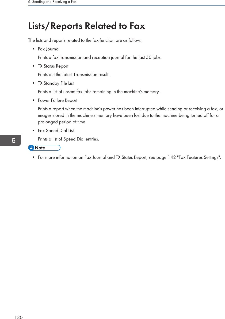 Lists/Reports Related to FaxThe lists and reports related to the fax function are as follow:•Fax JournalPrints a fax transmission and reception journal for the last 50 jobs.• TX Status ReportPrints out the latest Transmission result.• TX Standby File ListPrints a list of unsent fax jobs remaining in the machine&apos;s memory.• Power Failure ReportPrints a report when the machine&apos;s power has been interrupted while sending or receiving a fax, orimages stored in the machine&apos;s memory have been lost due to the machine being turned off for aprolonged period of time.• Fax Speed Dial ListPrints a list of Speed Dial entries.• For more information on Fax Journal and TX Status Report, see page 142 &quot;Fax Features Settings&quot;.6. Sending and Receiving a Fax130