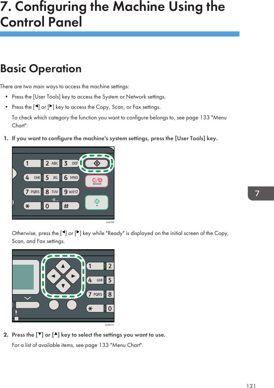7. Configuring the Machine Using theControl PanelBasic OperationThere are two main ways to access the machine settings:• Press the [User Tools] key to access the System or Network settings.• Press the [ ] or [ ] key to access the Copy, Scan, or Fax settings.To check which category the function you want to configure belongs to, see page 133 &quot;MenuChart&quot;.1. If you want to configure the machine&apos;s system settings, press the [User Tools] key.cvw104Otherwise, press the [ ] or [ ] key while &quot;Ready&quot; is displayed on the initial screen of the Copy,Scan, and Fax settings.CVW1172. Press the [ ] or [ ] key to select the settings you want to use.For a list of available items, see page 133 &quot;Menu Chart&quot;.131