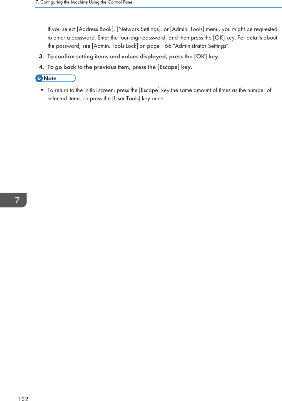 If you select [Address Book], [Network Settings], or [Admin. Tools] menu, you might be requestedto enter a password. Enter the four-digit password, and then press the [OK] key. For details aboutthe password, see [Admin. Tools Lock] on page 166 &quot;Administrator Settings&quot;.3. To confirm setting items and values displayed, press the [OK] key.4. To go back to the previous item, press the [Escape] key.• To return to the initial screen, press the [Escape] key the same amount of times as the number ofselected items, or press the [User Tools] key once.7. Configuring the Machine Using the Control Panel132