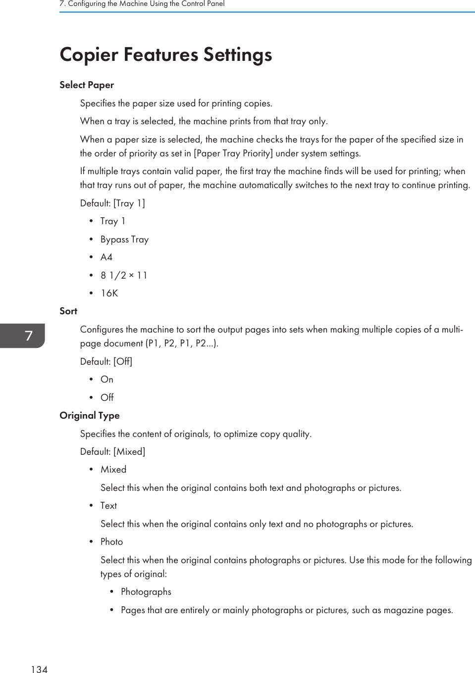 Copier Features SettingsSelect PaperSpecifies the paper size used for printing copies.When a tray is selected, the machine prints from that tray only.When a paper size is selected, the machine checks the trays for the paper of the specified size inthe order of priority as set in [Paper Tray Priority] under system settings.If multiple trays contain valid paper, the first tray the machine finds will be used for printing; whenthat tray runs out of paper, the machine automatically switches to the next tray to continue printing.Default: [Tray 1]•Tray 1• Bypass Tray• A4• 8 1/2 × 11• 16KSortConfigures the machine to sort the output pages into sets when making multiple copies of a multi-page document (P1, P2, P1, P2...).Default: [Off]• On• OffOriginal TypeSpecifies the content of originals, to optimize copy quality.Default: [Mixed]• MixedSelect this when the original contains both text and photographs or pictures.• TextSelect this when the original contains only text and no photographs or pictures.• PhotoSelect this when the original contains photographs or pictures. Use this mode for the followingtypes of original:• Photographs• Pages that are entirely or mainly photographs or pictures, such as magazine pages.7. Configuring the Machine Using the Control Panel134