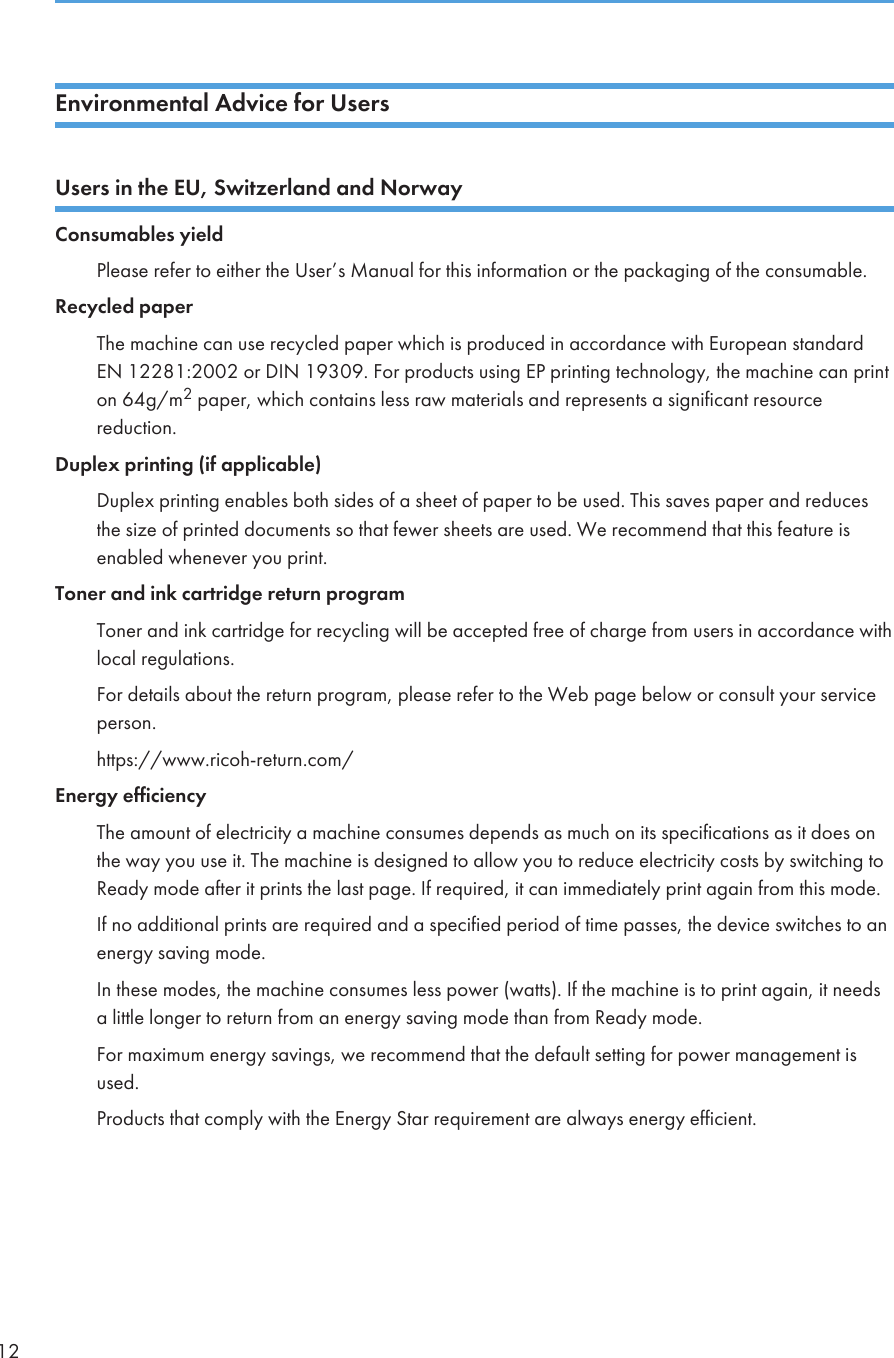 Environmental Advice for UsersUsers in the EU, Switzerland and NorwayConsumables yieldPlease refer to either the User’s Manual for this information or the packaging of the consumable.Recycled paperThe machine can use recycled paper which is produced in accordance with European standardEN 12281:2002 or DIN 19309. For products using EP printing technology, the machine can printon 64g/m2 paper, which contains less raw materials and represents a significant resourcereduction.Duplex printing (if applicable)Duplex printing enables both sides of a sheet of paper to be used. This saves paper and reducesthe size of printed documents so that fewer sheets are used. We recommend that this feature isenabled whenever you print.Toner and ink cartridge return programToner and ink cartridge for recycling will be accepted free of charge from users in accordance withlocal regulations.For details about the return program, please refer to the Web page below or consult your serviceperson.https://www.ricoh-return.com/Energy efficiencyThe amount of electricity a machine consumes depends as much on its specifications as it does onthe way you use it. The machine is designed to allow you to reduce electricity costs by switching toReady mode after it prints the last page. If required, it can immediately print again from this mode.If no additional prints are required and a specified period of time passes, the device switches to anenergy saving mode.In these modes, the machine consumes less power (watts). If the machine is to print again, it needsa little longer to return from an energy saving mode than from Ready mode.For maximum energy savings, we recommend that the default setting for power management isused.Products that comply with the Energy Star requirement are always energy efficient.12