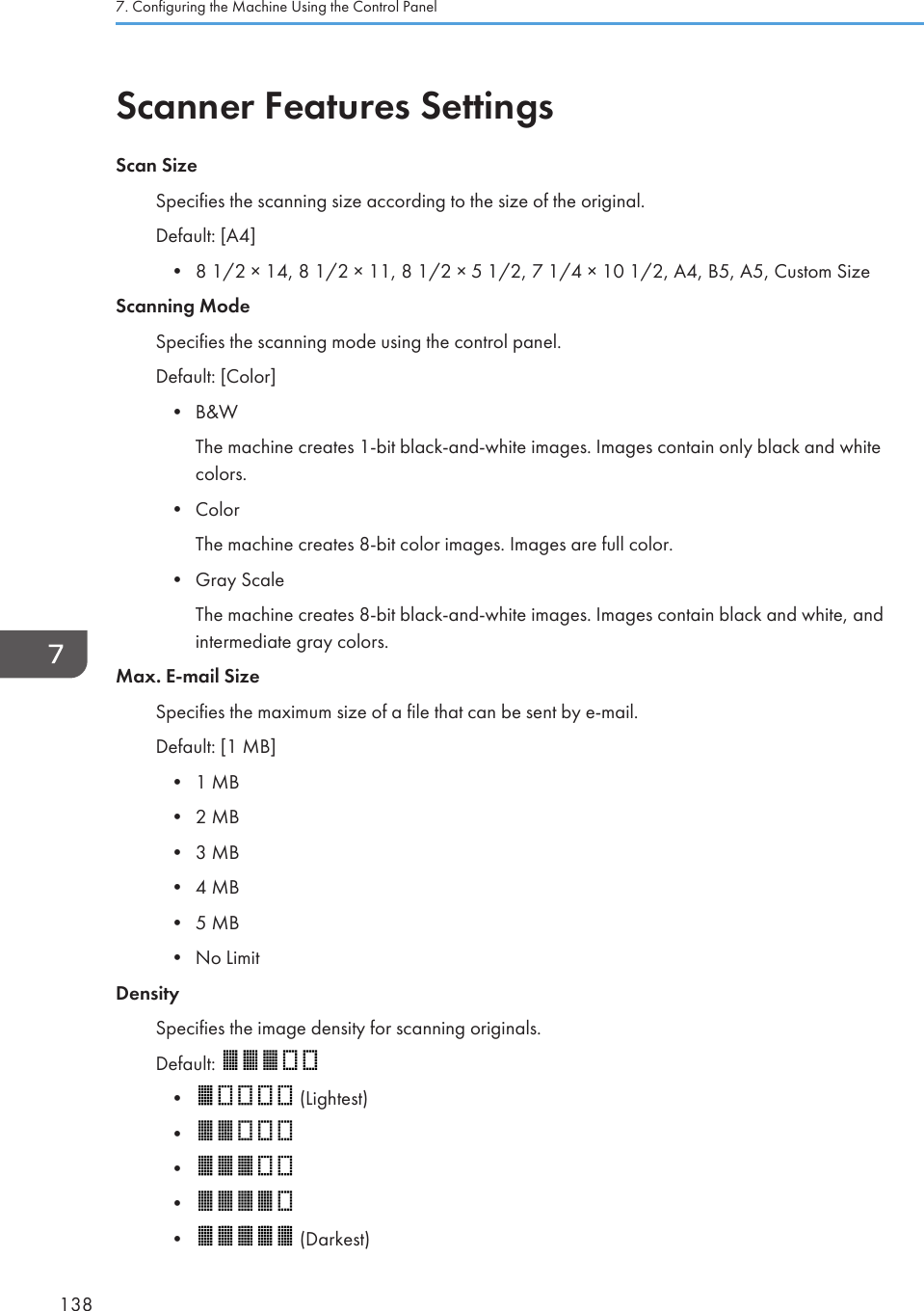 Scanner Features SettingsScan SizeSpecifies the scanning size according to the size of the original.Default: [A4]•8 1/2 × 14, 8 1/2 × 11, 8 1/2 × 5 1/2, 7 1/4 × 10 1/2, A4, B5, A5, Custom SizeScanning ModeSpecifies the scanning mode using the control panel.Default: [Color]• B&amp;WThe machine creates 1-bit black-and-white images. Images contain only black and whitecolors.• ColorThe machine creates 8-bit color images. Images are full color.• Gray ScaleThe machine creates 8-bit black-and-white images. Images contain black and white, andintermediate gray colors.Max. E-mail SizeSpecifies the maximum size of a file that can be sent by e-mail.Default: [1 MB]• 1 MB• 2 MB• 3 MB• 4 MB• 5 MB• No LimitDensitySpecifies the image density for scanning originals.Default: •  (Lightest)••••  (Darkest)7. Configuring the Machine Using the Control Panel138