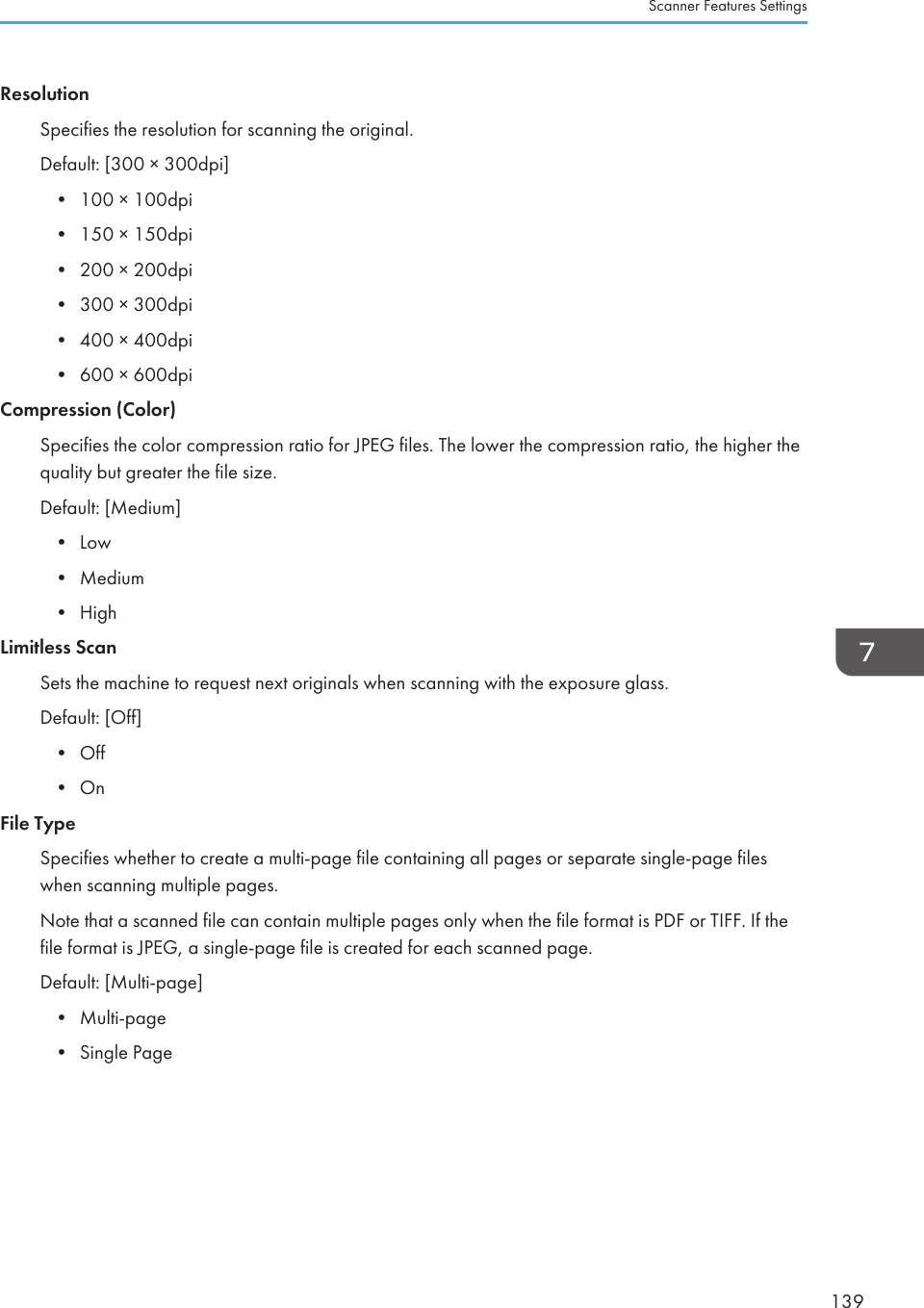 ResolutionSpecifies the resolution for scanning the original.Default: [300 × 300dpi]•100 × 100dpi• 150 × 150dpi• 200 × 200dpi• 300 × 300dpi• 400 × 400dpi• 600 × 600dpiCompression (Color)Specifies the color compression ratio for JPEG files. The lower the compression ratio, the higher thequality but greater the file size.Default: [Medium]• Low• Medium• HighLimitless ScanSets the machine to request next originals when scanning with the exposure glass.Default: [Off]• Off• OnFile TypeSpecifies whether to create a multi-page file containing all pages or separate single-page fileswhen scanning multiple pages.Note that a scanned file can contain multiple pages only when the file format is PDF or TIFF. If thefile format is JPEG, a single-page file is created for each scanned page.Default: [Multi-page]• Multi-page• Single PageScanner Features Settings139