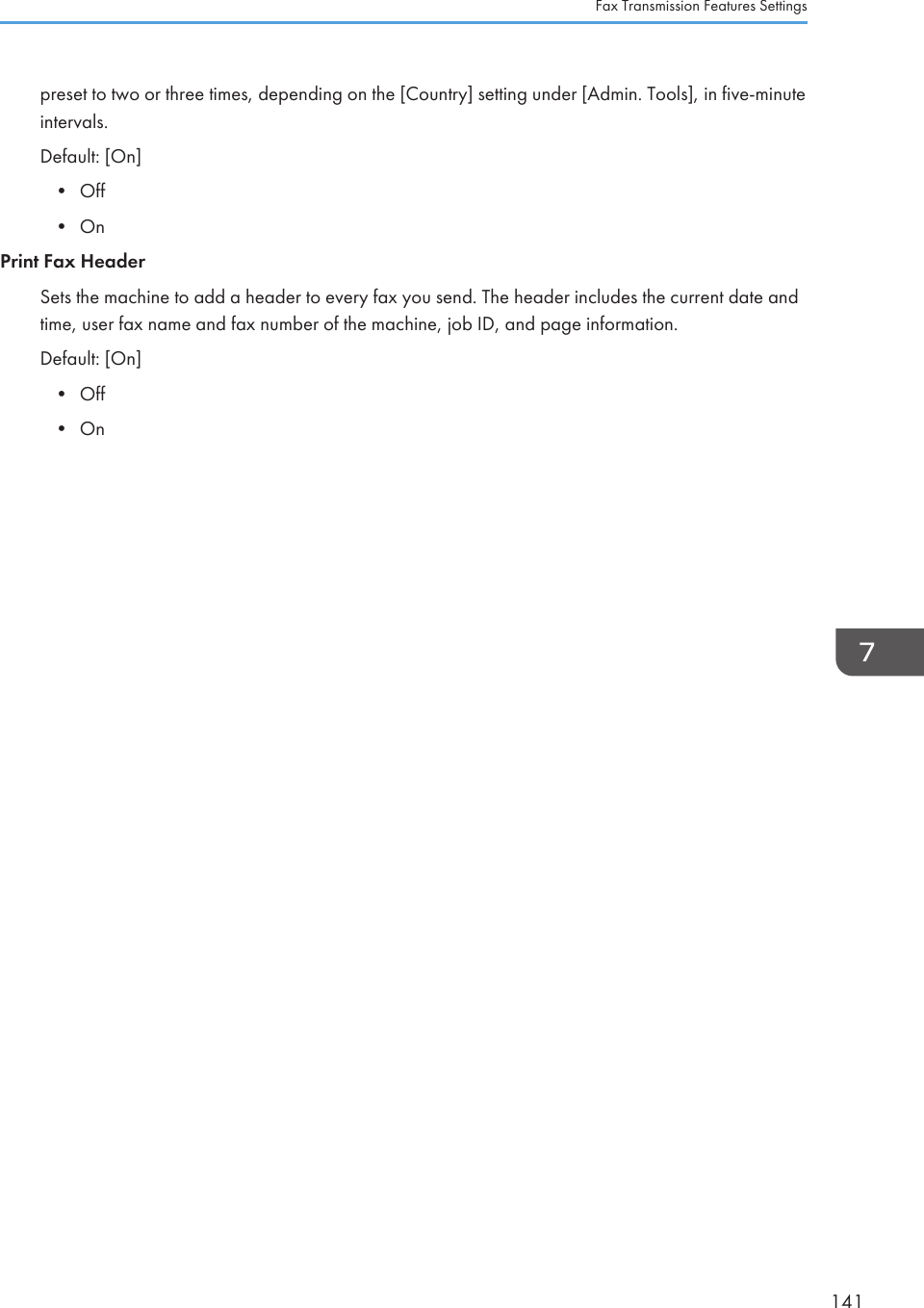 preset to two or three times, depending on the [Country] setting under [Admin. Tools], in five-minuteintervals.Default: [On]•Off• OnPrint Fax HeaderSets the machine to add a header to every fax you send. The header includes the current date andtime, user fax name and fax number of the machine, job ID, and page information.Default: [On]• Off• OnFax Transmission Features Settings141
