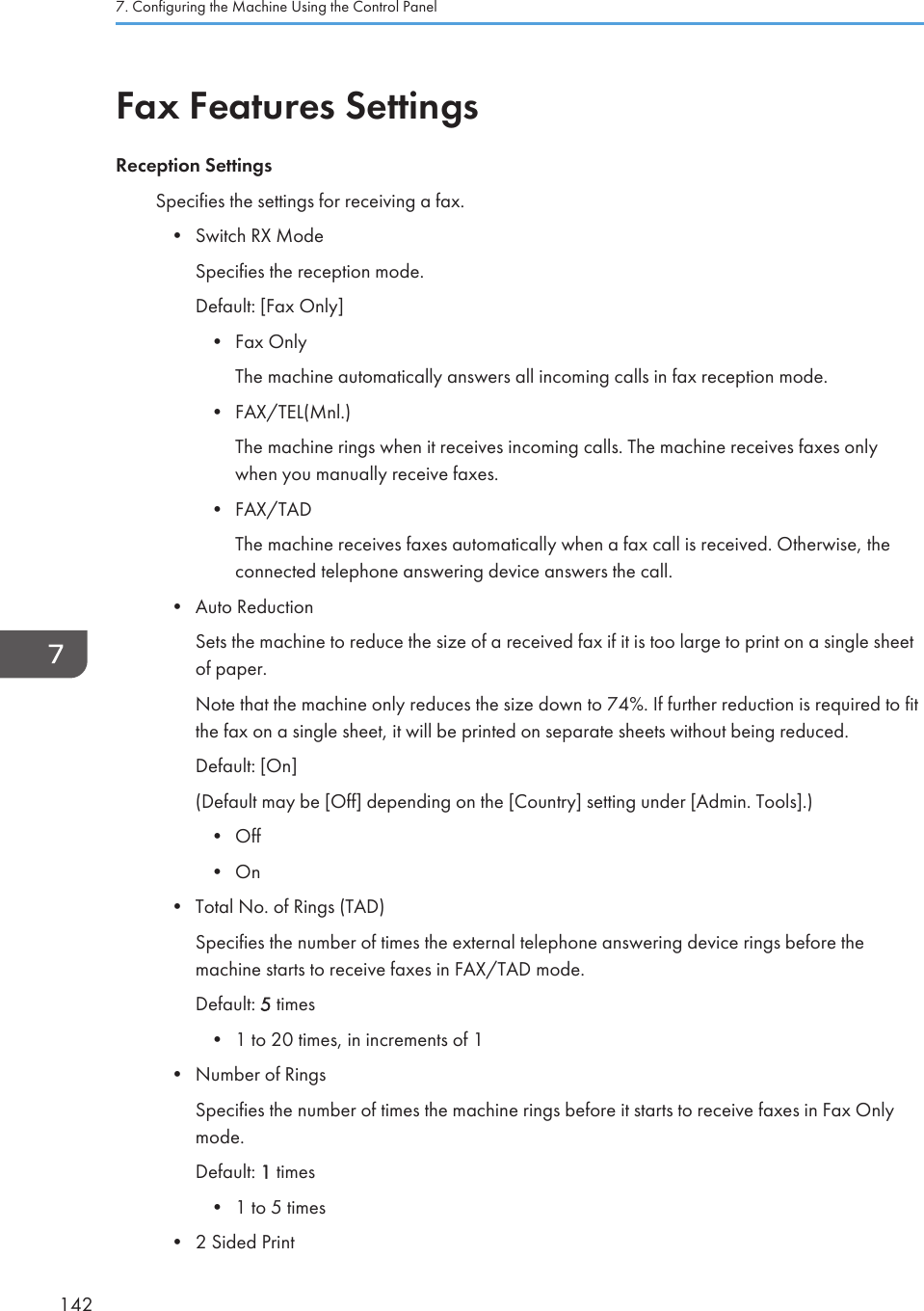 Fax Features SettingsReception SettingsSpecifies the settings for receiving a fax.•Switch RX ModeSpecifies the reception mode.Default: [Fax Only]• Fax OnlyThe machine automatically answers all incoming calls in fax reception mode.• FAX/TEL(Mnl.)The machine rings when it receives incoming calls. The machine receives faxes onlywhen you manually receive faxes.• FAX/TADThe machine receives faxes automatically when a fax call is received. Otherwise, theconnected telephone answering device answers the call.• Auto ReductionSets the machine to reduce the size of a received fax if it is too large to print on a single sheetof paper.Note that the machine only reduces the size down to 74%. If further reduction is required to fitthe fax on a single sheet, it will be printed on separate sheets without being reduced.Default: [On](Default may be [Off] depending on the [Country] setting under [Admin. Tools].)• Off• On• Total No. of Rings (TAD)Specifies the number of times the external telephone answering device rings before themachine starts to receive faxes in FAX/TAD mode.Default: 5 times• 1 to 20 times, in increments of 1• Number of RingsSpecifies the number of times the machine rings before it starts to receive faxes in Fax Onlymode.Default: 1 times• 1 to 5 times• 2 Sided Print7. Configuring the Machine Using the Control Panel142