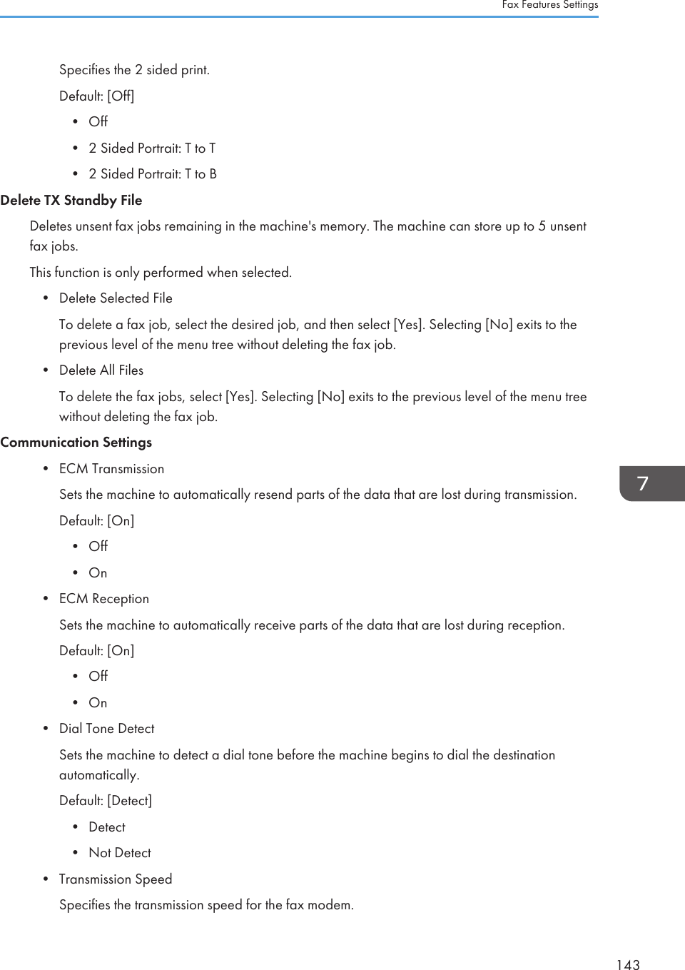 Specifies the 2 sided print.Default: [Off]•Off• 2 Sided Portrait: T to T• 2 Sided Portrait: T to BDelete TX Standby FileDeletes unsent fax jobs remaining in the machine&apos;s memory. The machine can store up to 5 unsentfax jobs.This function is only performed when selected.• Delete Selected FileTo delete a fax job, select the desired job, and then select [Yes]. Selecting [No] exits to theprevious level of the menu tree without deleting the fax job.• Delete All FilesTo delete the fax jobs, select [Yes]. Selecting [No] exits to the previous level of the menu treewithout deleting the fax job.Communication Settings• ECM TransmissionSets the machine to automatically resend parts of the data that are lost during transmission.Default: [On]• Off• On• ECM ReceptionSets the machine to automatically receive parts of the data that are lost during reception.Default: [On]• Off• On• Dial Tone DetectSets the machine to detect a dial tone before the machine begins to dial the destinationautomatically.Default: [Detect]• Detect• Not Detect• Transmission SpeedSpecifies the transmission speed for the fax modem.Fax Features Settings143